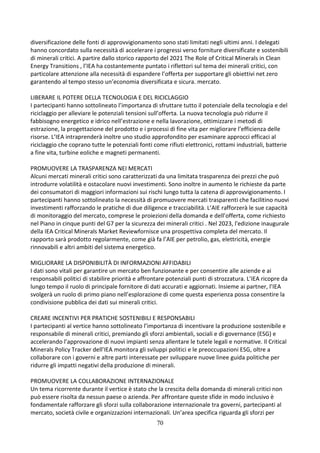 70
diversificazione delle fonti di approvvigionamento sono stati limitati negli ultimi anni. I delegati
hanno concordato sulla necessità di accelerare i progressi verso forniture diversificate e sostenibili
di minerali critici. A partire dallo storico rapporto del 2021 The Role of Critical Minerals in Clean
Energy Transitions , l’IEA ha costantemente puntato i riflettori sul tema dei minerali critici, con
particolare attenzione alla necessità di espandere l’offerta per supportare gli obiettivi net zero
garantendo al tempo stesso un’economia diversificata e sicura. mercato.
LIBERARE IL POTERE DELLA TECNOLOGIA E DEL RICICLAGGIO
I partecipanti hanno sottolineato l’importanza di sfruttare tutto il potenziale della tecnologia e del
riciclaggio per alleviare le potenziali tensioni sull’offerta. La nuova tecnologia può ridurre il
fabbisogno energetico e idrico nell’estrazione e nella lavorazione, ottimizzare i metodi di
estrazione, la progettazione del prodotto e i processi di fine vita per migliorare l’efficienza delle
risorse. L’IEA intraprenderà inoltre uno studio approfondito per esaminare approcci efficaci al
riciclaggio che coprano tutte le potenziali fonti come rifiuti elettronici, rottami industriali, batterie
a fine vita, turbine eoliche e magneti permanenti.
PROMUOVERE LA TRASPARENZA NEI MERCATI
Alcuni mercati minerali critici sono caratterizzati da una limitata trasparenza dei prezzi che può
introdurre volatilità e ostacolare nuovi investimenti. Sono inoltre in aumento le richieste da parte
dei consumatori di maggiori informazioni sui rischi lungo tutta la catena di approvvigionamento. I
partecipanti hanno sottolineato la necessità di promuovere mercati trasparenti che facilitino nuovi
investimenti rafforzando le pratiche di due diligence e tracciabilità. L’AIE rafforzerà le sue capacità
di monitoraggio del mercato, comprese le proiezioni della domanda e dell’offerta, come richiesto
nel Piano in cinque punti del G7 per la sicurezza dei minerali critici . Nel 2023, l'edizione inaugurale
della IEA Critical Minerals Market Reviewfornisce una prospettiva completa del mercato. Il
rapporto sarà prodotto regolarmente, come già fa l’AIE per petrolio, gas, elettricità, energie
rinnovabili e altri ambiti del sistema energetico.
MIGLIORARE LA DISPONIBILITÀ DI INFORMAZIONI AFFIDABILI
I dati sono vitali per garantire un mercato ben funzionante e per consentire alle aziende e ai
responsabili politici di stabilire priorità e affrontare potenziali punti di strozzatura. L’IEA ricopre da
lungo tempo il ruolo di principale fornitore di dati accurati e aggiornati. Insieme ai partner, l’IEA
svolgerà un ruolo di primo piano nell’esplorazione di come questa esperienza possa consentire la
condivisione pubblica dei dati sui minerali critici.
CREARE INCENTIVI PER PRATICHE SOSTENIBILI E RESPONSABILI
I partecipanti al vertice hanno sottolineato l’importanza di incentivare la produzione sostenibile e
responsabile di minerali critici, premiando gli sforzi ambientali, sociali e di governance (ESG) e
accelerando l’approvazione di nuovi impianti senza allentare le tutele legali e normative. Il Critical
Minerals Policy Tracker dell’IEA monitora gli sviluppi politici e le preoccupazioni ESG, oltre a
collaborare con i governi e altre parti interessate per sviluppare nuove linee guida politiche per
ridurre gli impatti negativi della produzione di minerali.
PROMUOVERE LA COLLABORAZIONE INTERNAZIONALE
Un tema ricorrente durante il vertice è stato che la crescita della domanda di minerali critici non
può essere risolta da nessun paese o azienda. Per affrontare queste sfide in modo inclusivo è
fondamentale rafforzare gli sforzi sulla collaborazione internazionale tra governi, partecipanti al
mercato, società civile e organizzazioni internazionali. Un’area specifica riguarda gli sforzi per
 