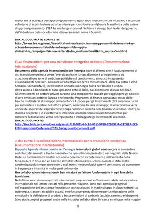 71
migliorare la sicurezza dell’approvvigionamento esplorando meccanismi che includano l’accumulo
volontario di scorte insieme ad altre misure per contribuire a migliorare la resilienza delle catene
di approvvigionamento. L’IEA ha una lunga storia nel facilitare il dialogo tra i leader del governo,
dell’industria e della società civile attraverso eventi come il Summit.
LINK AL DOCUMENTO COMPLETO:
https://www.iea.org/news/iea-critical-minerals-and-clean-energy-summit-delivers-six-key-
actions-for-secure-sustainable-and-responsible-supply-
chains?utm_campaign=IEA+newsletters&utm_medium=Email&utm_source=SendGrid
Quali finanziamenti per una transizione energetica ordinata (Documentazione
Internazionale)
Documento della Agenzia Internazionale per l’energia dove si afferma che il raggiungimento di
una transizione ordinata verso l’energia pulita in Europa dipenderà principalmente da
attuazione di una serie di ambiziose politiche sul cambiamento climatico integrate da
i finanziamenti necessari. Allinearsi all’obiettivo Net Zero Emissions (NZE) della IEA entro il 2050
Scenario (Scenario NZE), investimento annuale in energia pulita nell’Unione Europea
dovrà salire a 530 miliardi di euro ogni anno entro il 2030, dai 330 miliardi di euro del 2022.
Gli investimenti del settore privato saranno una componente cruciale per raggiungere gli obiettivi
di zero emissioni nette in Europa e nel mondo. Programmi di finanza agevolata e mista delle
banche multilaterali di sviluppo come la Banca Europea per gli Investimenti (BEI) saranno cruciali
per aumentare il capitale del settore privato, così come lo sarà lo sviluppo di un’economia verde
unione dei mercati dei capitali che sostenga l’ulteriore crescita della finanza sostenibile. Inoltre, la
stabilità dei prezzi e le aspettative di inflazione ancorate sono requisiti fondamentali per
sostenere la transizione verso l’energia pulita e incoraggiare gli investimenti sostenibili.
LINK AL DOCUMENTO:
https://iea.blob.core.windows.net/assets/18b032b4-6c1d-4511-9490-52869734a337/IEA-ECB-
EIBInternationalConference2023_Backgrounddocument2.pdf
A che punto è la collaborazione internazionale per la transizione energetica
(Documentazione Internazionale)
Rapporto Agenzia Internazionale per l’energia le emissioni globali sono ancora in aumento e i
contributi determinati a livello nazionale che i paesi hanno presentato nei negoziati delle Nazioni
Unite sui cambiamenti climatici non sono coerenti con il contenimento dell'aumento della
temperatura in linea con gli obiettivi climatici internazionali. L'anno passato è stato anche
caratterizzato da temperature record e gli eventi meteorologici estremi continuano ad aumentare
in frequenza e intensità in molte parti del mondo.
Una collaborazione internazionale ben mirata è un fattore fondamentale in ogni fase della
transizione.
Nell'ultimo anno si sono registrati solo modesti progressi nel rafforzamento della collaborazione
internazionale nei settori trattati nella presente relazione. Sono stati compiuti progressi
nell'espansione dell'assistenza finanziaria e tecnica ai paesi in via di sviluppo in alcuni settori (tra
cui energia, trasporti stradali e acciaio) e nella convergenza di norme per la misurazione delle
emissioni e la definizione di prodotti a basse emissioni di carbonio (acciaio, cemento e idrogeno).
Sono stati compiuti progressi anche nelle iniziative collaborative di ricerca e sviluppo nella maggior
 
