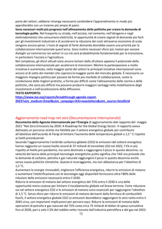 72
parte dei settori, sebbene rimanga necessario condividere l'apprendimento in modo più
approfondito con un insieme più ampio di paesi.
Sono necessari molti più progressi nell'allineamento delle politiche per creare la domanda di
tecnologie pulite. Nel trasporto su strada, nell'acciaio, nel cemento, nell'idrogeno e negli
elettrodomestici che consumano elettricità, le opportunità di creare segnali di domanda più forti
per gli investimenti industriali e di accelerare la riduzione dei costi attraverso economie di scala
vengono ancora perse. L'invio di segnali di forte domanda dovrebbe essere una priorità per la
collaborazione internazionale quest'anno. Sono inoltre necessari sforzi più risoluti per avviare
dialoghi sul commercio nei settori in cui ciò sarà probabilmente fondamentale per la transizione,
in particolare l'acciaio e l'agricoltura.
Nel complesso, gli sforzi attuali sono ancora lontani dallo sfruttare appieno il potenziale della
collaborazione internazionale per accelerare le transizioni. Mentre la partecipazione a molte
iniziative è aumentata, nella maggior parte dei settori le principali iniziative internazionali sono
ancora al di sotto dei membri che coprono la maggior parte del mercato globale. È necessario un
maggiore impegno politico per passare da forme più morbide di collaborazione, come la
condivisione delle migliori pratiche, a forme più difficili come l'allineamento delle norme e delle
politiche, che sono più difficili ma possono produrre maggiori vantaggi nella mobilitazione degli
investimenti e nell'accelerazione della diffusione.
TESTO RAPPORTO:
https://www.iea.org/reports/breakthrough-agenda-report-
2023?utm_medium=Email&utm_campaign=IEA+newsletters&utm_source=SendGrid
Aggiornamento road map net zero (Documentazione Internazionale)
Documento della Agenzia Internazionale per l’Energia di aggiornamento dek rapporto del maggio
2021 “Net Zero Emissions by 2050: A Roadmap for the Global Energy Sector. Il rapporto aveva
delineato un percorso stretto ma fattibile per il settore energetico globale per contribuire
all'obiettivo dell'accordo di Parigi di limitare l'aumento delle temperature globali a 1,5 ° C rispetto
ai livelli preindustriali.
Secondo l’aggiornamento l’anidride carbonica globale (CO2) le emissioni del settore energetico
hanno raggiunto un nuovo livello record di 37 miliardi di tonnellate (Gt) nel 2022, l'1% in più
rispetto al livello pre-pandemia, ma sono destinate a raggiungere il picco in questo decennio. La
velocità del lancio delle principali tecnologie energetiche pulite significa che l'AIE ora prevede che
la domanda di carbone, petrolio e gas naturale raggiungerà il picco in questo decennio anche
senza nuove politiche climatiche. Questo è incoraggiante, ma non abbastanza per l'obiettivo di
1,5 °C.
Aumentare le energie rinnovabili, migliorare l'efficienza energetica, ridurre le emissioni di metano
e aumentare l'elettrificazione con le tecnologie oggi disponibili forniscono oltre l'80% delle
riduzioni delle emissioni necessarie entro il 2030.
Ridurre le emissioni di metano dal settore energetico del 75% entro il 2030 è una delle
opportunità meno costose per limitare il riscaldamento globale nel breve termine. Forte riduzione
sia nel settore energetico CO2 e le emissioni di metano sono essenziali per raggiungere l'obiettivo
di 1,5 °C. Senza sforzi per ridurre le emissioni di metano derivanti dalla fornitura di combustibili
fossili, il settore energetico globale CO2 Le emissioni dovrebbero raggiungere lo zero netto entro il
2045 circa, con importanti implicazioni per percorsi equi. Ridurre le emissioni di metano dalle
operazioni di petrolio e gas naturale del 75% costa circa 75 miliardi di dollari di spesa cumulativa
fino al 2030, pari a solo il 2% del reddito netto ricevuto dall'industria petrolifera e del gas nel 2022.
 