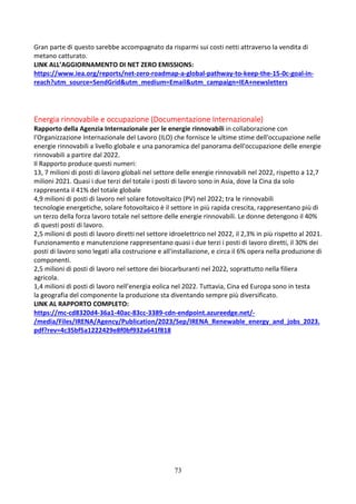 73
Gran parte di questo sarebbe accompagnato da risparmi sui costi netti attraverso la vendita di
metano catturato.
LINK ALL’AGGIORNAMENTO DI NET ZERO EMISSIONS:
https://www.iea.org/reports/net-zero-roadmap-a-global-pathway-to-keep-the-15-0c-goal-in-
reach?utm_source=SendGrid&utm_medium=Email&utm_campaign=IEA+newsletters
Energia rinnovabile e occupazione (Documentazione Internazionale)
Rapporto della Agenzia Internazionale per le energie rinnovabili in collaborazione con
l'Organizzazione Internazionale del Lavoro (ILO) che fornisce le ultime stime dell'occupazione nelle
energie rinnovabili a livello globale e una panoramica del panorama dell'occupazione delle energie
rinnovabili a partire dal 2022.
Il Rapporto produce questi numeri:
13, 7 milioni di posti di lavoro globali nel settore delle energie rinnovabili nel 2022, rispetto a 12,7
milioni 2021. Quasi i due terzi del totale i posti di lavoro sono in Asia, dove la Cina da solo
rappresenta il 41% del totale globale
4,9 milioni di posti di lavoro nel solare fotovoltaico (PV) nel 2022; tra le rinnovabili
tecnologie energetiche, solare fotovoltaico è il settore in più rapida crescita, rappresentano più di
un terzo della forza lavoro totale nel settore delle energie rinnovabili. Le donne detengono il 40%
di questi posti di lavoro.
2,5 milioni di posti di lavoro diretti nel settore idroelettrico nel 2022, il 2,3% in più rispetto al 2021.
Funzionamento e manutenzione rappresentano quasi i due terzi i posti di lavoro diretti, il 30% dei
posti di lavoro sono legati alla costruzione e all'installazione, e circa il 6% opera nella produzione di
componenti.
2,5 milioni di posti di lavoro nel settore dei biocarburanti nel 2022, soprattutto nella filiera
agricola.
1,4 milioni di posti di lavoro nell’energia eolica nel 2022. Tuttavia, Cina ed Europa sono in testa
la geografia del componente la produzione sta diventando sempre più diversificato.
LINK AL RAPPORTO COMPLETO:
https://mc-cd8320d4-36a1-40ac-83cc-3389-cdn-endpoint.azureedge.net/-
/media/Files/IRENA/Agency/Publication/2023/Sep/IRENA_Renewable_energy_and_jobs_2023.
pdf?rev=4c35bf5a1222429e8f0bf932a641f818
 