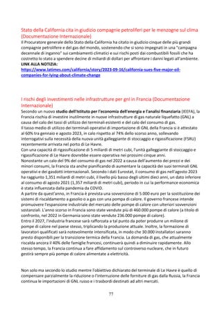 77
Stato della California cita in giudizio compagnie petroliferi per le menzogne sul clima
(Documentazione Internazionale)
Il Procuratore generale dello Stato della California ha citato in giudizio cinque delle più grandi
compagnie petrolifere e del gas del mondo, sostenendo che si sono impegnati in una "campagna
decennale di inganno" sui cambiamenti climatici e sui rischi posti dai combustibili fossili che ha
costretto lo stato a spendere decine di miliardi di dollari per affrontare i danni legati all'ambiente.
LINK ALLA NOTIZIA:
https://www.latimes.com/california/story/2023-09-16/california-sues-five-major-oil-
companies-for-lying-about-climate-change
I rischi degli investimenti nelle infrastrutture per gnl in Francia (Documentazione
Internazionale)
Secondo un nuovo studio dell'Istituto per l'economia dell'energia e l'analisi finanziaria (IEEFA), la
Francia rischia di investire inutilmente in nuove infrastrutture di gas naturale liquefatto (GNL) a
causa del calo dei tassi di utilizzo dei terminali esistenti e del calo del consumo di gas.
Il tasso medio di utilizzo dei terminali operativi di importazione di GNL della Francia si è attestato
al 60% tra gennaio e agosto 2023, in calo rispetto al 74% dello scorso anno, sollevando
interrogativi sulla necessità della nuova unità galleggiante di stoccaggio e rigassificazione (FSRU)
recentemente arrivata nel porto di Le Havre.
Con una capacità di rigassificazione di 5 miliardi di metri cubi, l'unità galleggiante di stoccaggio e
rigassificazione di Le Havre dovrebbe essere operativa nei prossimi cinque anni.
Nonostante un calo del 9% del consumo di gas nel 2022 a causa dell'aumento dei prezzi e dei
minori consumi, la Francia sta anche pianificando di aumentare la capacità dei suoi terminali GNL
operativi e dei gasdotti internazionali. Secondo i dati Eurostat, il consumo di gas nell'agosto 2023
ha raggiunto 1,351 miliardi di metri cubi, il livello più basso degli ultimi dieci anni, un dato inferiore
al consumo di agosto 2021 (1,357 miliardi di metri cubi), periodo in cui la performance economica
è stata influenzata dalla pandemia da COVID.
A partire da quest'anno, in Francia è prevista una sovvenzione di 5.000 euro per la sostituzione dei
sistemi di riscaldamento a gasolio o a gas con una pompa di calore. Il governo francese intende
promuovere l'espansione industriale del mercato delle pompe di calore con ulteriori sovvenzioni
sostanziali. L'anno scorso in Francia sono state vendute più di 460.000 pompe di calore (a titolo di
confronto, nel 2022 in Germania sono state vendute 236.000 pompe di calore).
Entro il 2027, l'industria francese sarà rafforzata a tal punto da poter produrre un milione di
pompe di calore nel paese stesso, triplicando la produzione attuale. Inoltre, la formazione di
lavoratori qualificati sarà notevolmente intensificata, in modo che 30.000 installatori saranno
presto disponibili per la transizione termica della Francia. La domanda di gas, che attualmente
riscalda ancora il 40% delle famiglie francesi, continuerà quindi a diminuire rapidamente. Allo
stesso tempo, la Francia continua a fare affidamento sul controverso nucleare, che in futuro
gestirà sempre più pompe di calore alimentate a elettricità.
Non solo ma secondo lo studio mentre l'obiettivo dichiarato del terminale di Le Havre è quello di
compensare parzialmente la riduzione o l'interruzione delle forniture di gas dalla Russia, la Francia
continua le importazioni di GNL russo e i trasbordi destinati ad altri mercati.
 