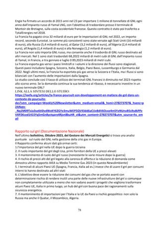 78
Engie ha firmato un accordo di 2015 anni nel 23 per importare 1 milione di tonnellate di GNL ogni
anno dall'impianto russo di Yamal LNG, con l'obiettivo di trasbordare presso il terminale di
Montoir-de-Bretagne, sulla costa occidentale francese. Questo contratto è stato poi trasferito a
TotalEnergies nel 2018.
La Francia ha pagato circa 32 miliardi di euro per le importazioni di GNL nel 2022, un importo
record, secondo Eurostat. Le somme più consistenti sono state versate agli Stati Uniti (16 miliardi
di euro), alla Russia (5,4 miliardi di euro), al Qatar (3,2 miliardi di euro), all'Algeria (2,4 miliardi di
euro), all'Angola (1,4 miliardi di euro) e alla Norvegia (1,2 miliardi di euro).
La Francia non solo importa GNL russo, ma consente anche il trasbordo di GNL russo destinato ad
altri mercati. Nel 1 sono stati trasbordati 68,2022 miliardi di metri cubi di GNL dall'impianto russo
di Yamal, in Francia, e tra gennaio e luglio 0 89,2023 miliardi di metri cubi.
La Francia esporta gas verso i paesi limitrofi e i volumi e la direzione dei flussi sono stagionali.
Questi paesi includono Spagna, Svizzera, Italia, Belgio, Paesi Bassi, Lussemburgo e Germania dal
2022. Negli ultimi mesi, la Francia ha esportato più gas verso la Svizzera e l'Italia, ma i flussi si sono
bilanciati con l'aumento delle importazioni dalla Spagna.
Lo studio conclude così il tasso di utilizzo dei terminali GNL francesi è diminuito nel 2023 rispetto
allo scorso anno. Se la domanda continua la sua tendenza al ribasso, è necessario investire in un
nuovo terminale GNL?
LINK ALLA SINTESI DELLO STUDIO:
https://ieefa.org/articles/la-france-poursuit-son-developpement-en-matiere-de-gnl-dans-un-
contexte-de-poursuite-
des?utm_campaign=Weekly%20Newsletter&utm_medium=email&_hsmi=278273707&_hsenc=p
2ANqtz-
_Nq1M09TzJa3se6tIDvdWxKY62GYe3muWEP5QV43dd6aCUvBdV6Ocxe4mSYoNUnvB5s9sdkPPz
VXP2Kced141SYq5mGn8yctqare4Rjvn8buHR_vI&utm_content=278273707&utm_source=hs_em
ail
Rapporto sul gnl (Documentazione Nazionale)
Nell’ultimo bollettino, Ottobre 2023, del Gestore dei Mercati Energetici si trova una analisi
puntuale sul ruolo del GNL nella gestione della crisi gas in Europa.
Il Rapporto conferma alcuni dati già ormai certi:
1.l’importanza del gnl nella UE dopo la guerra Ucraina
2. Il ruolo importante del gnl degli Usa, primi fornitori della UE a prezzi elevati
3. Il mantenimento di ruolo del gnl russo (nonostante le varie misure dopo la guerra)
4. Il rischio di prezzi alti del gnl legato alla carenza di offerta e la riduzione di domanda come
dimostra ultimo rapporto AIEA su Medio Termine Gas 2023 (in questo NewsAmbiente)
5. I terminali di alcuni Paesi UE (Spagna, Francia, Italia ad es.) invece che di usare il gnl per consumi
interni lo hanno destinato ad altri stati
6. L’obiettivo deve essere la riduzione dei consumi del gas che se portato avanti con
determinazione rischia di rendere inutili una parte delle nuove infrastrutture del gnl o comunque
non completamente utilizzate a meno che non vadano avanti i progetti che vogliono trasformare
alcuni Paesi UE, Italia in primo luogo, un hub del gnl con buona pace dei ragionamenti sulla
sicurezza energetica.
7. Il mantenimento di importazioni per l’Italia e la UE da Paesi a rischio geopolitico: non solo la
Russia ma anche il Quatar, il Mozambico, Algeria.
 