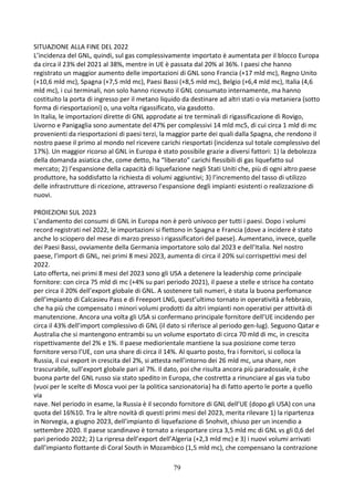 79
SITUAZIONE ALLA FINE DEL 2022
L’incidenza del GNL, quindi, sul gas complessivamente importato è aumentata per il blocco Europa
da circa il 23% del 2021 al 38%, mentre in UE è passata dal 20% al 36%. I paesi che hanno
registrato un maggior aumento delle importazioni di GNL sono Francia (+17 mld mc), Regno Unito
(+10,6 mld mc), Spagna (+7,5 mld mc), Paesi Bassi (+8,5 mld mc), Belgio (+6,4 mld mc), Italia (4,6
mld mc), i cui terminali, non solo hanno ricevuto il GNL consumato internamente, ma hanno
costituito la porta di ingresso per il metano liquido da destinare ad altri stati o via metaniera (sotto
forma di riesportazioni) o, una volta rigassificato, via gasdotto.
In Italia, le importazioni dirette di GNL approdate ai tre terminali di rigassificazione di Rovigo,
Livorno e Panigaglia sono aumentate del 47% per complessivi 14 mld mc5, di cui circa 1 mld di mc
provenienti da riesportazioni di paesi terzi, la maggior parte dei quali dalla Spagna, che rendono il
nostro paese il primo al mondo nel ricevere carichi riesportati (incidenza sul totale complessivo del
17%). Un maggior ricorso al GNL in Europa è stato possibile grazie a diversi fattori: 1) la debolezza
della domanda asiatica che, come detto, ha “liberato” carichi flessibili di gas liquefatto sul
mercato; 2) l’espansione della capacità di liquefazione negli Stati Uniti che, più di ogni altro paese
produttore, ha soddisfatto la richiesta di volumi aggiuntivi; 3) l’incremento del tasso di utilizzo
delle infrastrutture di ricezione, attraverso l’espansione degli impianti esistenti o realizzazione di
nuovi.
PROIEZIONI SUL 2023
L’andamento dei consumi di GNL in Europa non è però univoco per tutti i paesi. Dopo i volumi
record registrati nel 2022, le importazioni si flettono in Spagna e Francia (dove a incidere è stato
anche lo sciopero del mese di marzo presso i rigassificatori del paese). Aumentano, invece, quelle
dei Paesi Bassi, ovviamente della Germania importatore solo dal 2023 e dell’Italia. Nel nostro
paese, l’import di GNL, nei primi 8 mesi 2023, aumenta di circa il 20% sui corrispettivi mesi del
2022.
Lato offerta, nei primi 8 mesi del 2023 sono gli USA a detenere la leadership come principale
fornitore: con circa 75 mld di mc (+4% su pari periodo 2021), il paese a stelle e strisce ha contato
per circa il 20% dell’export globale di GNL. A sostenere tali numeri, è stata la buona perfomance
dell’impianto di Calcasieu Pass e di Freeport LNG, quest’ultimo tornato in operatività a febbraio,
che ha più che compensato i minori volumi prodotti da altri impianti non operativi per attività di
manutenzione. Ancora una volta gli USA si confermano principale fornitore dell’UE incidendo per
circa il 43% dell’import complessivo di GNL (il dato si riferisce al periodo gen-lug). Seguono Qatar e
Australia che si mantengono entrambi su un volume esportato di circa 70 mld di mc, in crescita
rispettivamente del 2% e 1%. Il paese mediorientale mantiene la sua posizione come terzo
fornitore verso l’UE, con una share di circa il 14%. Al quarto posto, fra i fornitori, si colloca la
Russia, il cui export in crescita del 2%, si attesta nell’intorno dei 26 mld mc, una share, non
trascurabile, sull’export globale pari al 7%. Il dato, poi che risulta ancora più paradossale, è che
buona parte del GNL russo sia stato spedito in Europa, che costretta a rinunciare al gas via tubo
(vuoi per le scelte di Mosca vuoi per la politica sanzionatoria) ha di fatto aperto le porte a quello
via
nave. Nel periodo in esame, la Russia è il secondo fornitore di GNL dell’UE (dopo gli USA) con una
quota del 16%10. Tra le altre novità di questi primi mesi del 2023, merita rilevare 1) la ripartenza
in Norvegia, a giugno 2023, dell’impianto di liquefazione di Snohvit, chiuso per un incendio a
settembre 2020. Il paese scandinavo è tornato a riesportare circa 3,5 mld mc di GNL vs gli 0,6 del
pari periodo 2022; 2) La ripresa dell’export dell’Algeria (+2,3 mld mc) e 3) i nuovi volumi arrivati
dall’impianto flottante di Coral South in Mozambico (1,5 mld mc), che compensano la contrazione
 