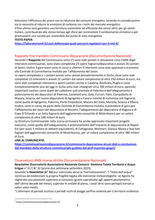 8
bilanciare l’efficienza dei prezzi con la riduzione dei consumi energetici, tenendo in considerazione
sia la necessità di ridurre le emissioni di carbonio sia i rischi del mercato energetico.
Il fine ultimo sarà garantire una fornitura sostenibile ed efficiente dei servizi idrici per gli utenti
italiani, contribuendo allo stesso tempo agli sforzi per contrastare il cambiamento climatico e per
promuovere una società più sostenibile dal punto di vista energetico.
TESTO PAPER:
https://laboratorioref.it/costi-dellenergia-quali-percorsi-regolatori-per-il-mti-4/
Rapporto fine mandato Commissario Depurazione (Documentazione Nazionale)
Secondo il Rapporto del Commissario unico (1) sono stati portati in attuazione circa il 60% degli
interventi commissariali, sono state completate 23 opere fognario/depurative e avviati 26 cantieri
di lavori; inoltre 3 gare lavori sono in corso e ulteriori 9 interventi sono stati approvati e trasmessi
alla Centrale di Committenza Invitalia per l’affidamento dei lavori.
Le opere completate e i cantieri avviati sono ubicati prevalentemente in Sicilia, dove sono stati
completati 13 interventi e avviati 22 cantieri dal valore complessivo di oltre 250 milioni di euro, ma
sono stati completati interventi e aperti cantieri anche in Calabria, Basilicata, Puglia e Lazio.
Complessivamente sino ad oggi in Sicilia sono stati impegnati circa 700 milioni di euro, aprendo
importanti cantieri come quelli del collettore sud-orientale di Palermo e dell’adeguamento e
potenziamento dei depuratori di Palermo, Castelvetrano, Gela, Furnari, Patti, Campobello di
Mazara, Sciacca, del nuovo depuratore di Agrigento e Favara nonché di numerose reti fognarie,
come quelle di Agrigento, Palermo, Porto Empedocle, Mazara del Vallo, Marsala, Sciacca e Ribera.
Inoltre, sono in corso, da parte della Centrale di Committenza Invitalia, 4 procedure di gara per
l’affidamento dei lavori del depuratore di Niscemi, l’adeguamento del depuratore di Ragusa e di
Capo D’Orlando e un lotto fognario dell’agglomerato consortile di Misterbianco per un valore
complessivo di oltre 100 milioni di euro.
La Struttura Commissariale nella scorsa primavera ha anche approvato importanti progetti
esecutivi, come quello dell’adeguamento e potenziamento dell’impianto di depurazione di Napoli
Est (per quasi 1 milione di abitanti equivalenti), di Caltagirone, Misilmeri, Gioiosa Marea e due lotti
fognari dell’agglomerato consortile di Misterbianco, per un valore complessivo di oltre 380 milioni
di Euro.
LINK AL COMUNICATO.
https://commissariounicodepurazione.it/commissario-depurazione-alcuni-dati-a-conclusione-
del-mandato-della-struttura-commissariale-guidata-dal-prof-maurizio-giugni/
Osservatorio ANBI risorse idriche (Documentazione Nazionale)
Newsletter Osservatorio Associazione Nazionale Consorzi Gestione Tutela Territorio e Acque
Irrigue n° 31 E N° 32 (prime due settimane settembre 2023).
Secondo la Newsletter (n° 31) pur indirizzata verso la “normalizzazione”, l’ “Italia dell’acqua”
continua ad evidenziare la propria fragilità legata alle evenienze meteorologiche: se Agosto ha
registrato una piovosità superiore al consueto (grazie soprattutto agli apporti pluviometrici
dell’ultima decade del mese), superate le ondate di piena, i corpi idrici sono perlopiù tornati a
valori sotto media.
“L’alternarsi di periodi siccitosi a periodi ricchi di piogge perfino violente per il territorio evidenzia
1
https://commissariounicodepurazione.it/
 