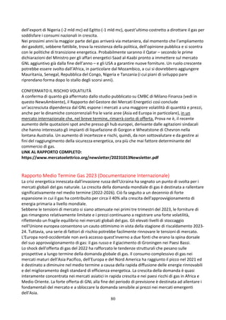 80
dell’export di Nigeria (-2 mld mc) ed Egitto (-1 mld mc), quest’ultimo costretto a dirottare il gas per
soddisfare i consumi nazionali in crescita.
Nei prossimi anni la maggior parte del gas arriverà via metaniera, dal momento che l’ampliamento
dei gasdotti, sebbene fattibile, trova la resistenza della politica, dell’opinione pubblica e si scontra
con le politiche di transizione energetica. Probabilmente saranno il Qatar – secondo le prime
dichiarazioni del Ministro per gli affari energetici Saad al-Kaabi pronto a immettere sul mercato
GNL aggiuntivo già dalla fine dell’anno – e gli USA a garantire nuove forniture. Un ruolo crescente
potrebbe essere svolto dall’Africa, in particolare dal Mozambico, a cui si dovrebbero aggiungere
Mauritania, Senegal, Repubblica del Congo, Nigeria e Tanzania (i cui piani di sviluppo pare
riprendano forma dopo lo stallo degli scorsi anni).
CONFERMATO IL RISCHIO VOLATILITÀ
A conferma di quanto già affermato dallo studio pubblicato su CMBC di Milano Finanza (vedi in
questo NewsAmbiente), il Rapporto del Gestore dei Mercati Energetici così conclude
un’accresciuta dipendenza dal GNL espone i mercati a una maggiore volatilità di quantità e prezzi,
anche per le dinamiche concorrenziali fra le varie aree (Asia ed Europa in particolare), in un
mercato internazionale che, nel breve termine, rimarrà corto di offerta. Prova ne è, il recente
aumento delle quotazioni spot anche presso gli hub europei, derivante dalle agitazioni sindacali
che hanno interessato gli impianti di liquefazione di Gorgon e Wheatstone di Chevron nella
lontana Australia. Un aumento di incertezze e rischi, quindi, da non sottovalutare e da gestire ai
fini del raggiungimento della sicurezza energetica, ora più che mai fattore determinante del
commercio di gas.
LINK AL RAPPORTO COMPLETO:
https://www.mercatoelettrico.org/newsletter/20231013Newsletter.pdf
Rapporto Medio Termine Gas 2023 (Documentazione Internazionale)
La crisi energetica innescata dall'invasione russa dell'Ucraina ha segnato un punto di svolta per i
mercati globali del gas naturale. La crescita della domanda mondiale di gas è destinata a rallentare
significativamente nel medio termine (2022-2026). Ciò fa seguito a un decennio di forte
espansione in cui il gas ha contribuito per circa il 40% alla crescita dell'approvvigionamento di
energia primaria a livello mondiale.
Sebbene le tensioni di mercato si siano attenuate nei primi tre trimestri del 2023, le forniture di
gas rimangono relativamente limitate e i prezzi continuano a registrare una forte volatilità,
riflettendo un fragile equilibrio nei mercati globali del gas. Gli elevati livelli di stoccaggio
nell'Unione europea consentono un cauto ottimismo in vista della stagione di riscaldamento 2023-
24. Tuttavia, una serie di fattori di rischio potrebbe facilmente rinnovare le tensioni di mercato.
L'Europa nord-occidentale non avrà accesso quest'inverno a due fonti che erano la spina dorsale
del suo approvvigionamento di gas: il gas russo e il giacimento di Groningen nei Paesi Bassi.
Lo shock dell'offerta di gas del 2022 ha rafforzato le tendenze strutturali che pesano sulle
prospettive a lungo termine della domanda globale di gas. Il consumo complessivo di gas nei
mercati maturi dell'Asia Pacifico, dell'Europa e del Nord America ha raggiunto il picco nel 2021 ed
è destinato a diminuire nel medio termine a causa della rapida diffusione delle energie rinnovabili
e del miglioramento degli standard di efficienza energetica. La crescita della domanda è quasi
interamente concentrata nei mercati asiatici in rapida crescita e nei paesi ricchi di gas in Africa e
Medio Oriente. La forte offerta di GNL alla fine del periodo di previsione è destinata ad allentare i
fondamentali del mercato e a sbloccare la domanda sensibile ai prezzi nei mercati emergenti
dell'Asia.
 
