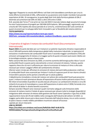 81
Aggiunge il Rapporto la crescita dell’offerta i soli Stati Uniti dovrebbero contribuire per circa la
metà offerta incrementale di GNL, rafforzando la sua posizione come leader mondiale il più grande
esportatore di GNL. Di conseguenza, la quota degli Stati Uniti della fornitura globale di GNL è
destinato ad aumentare dal 20% nel 2022 a oltre 25% entro il 2026.
N.B. secondo dati Terna (71) nei primi sei mesi del 2023 il mercato italiano degli accumuli di energia
ha visto l’autorizzazione di progetti per 560 MW (62% batterie, 38% pompaggi), registrando una
crescita del 72% rispetto allo stesso periodo di un anno fa, a testimonianza del ruolo centrale di
questi strumenti per lo sviluppo delle fonti rinnovabili e per la flessibilità del sistema elettrico
TESTO RAPPORTO.
https://www.iea.org/reports/medium-term-gas-report-
2023?utm_campaign=IEA+newsletters&utm_medium=Email&utm_source=SendGrid
L'imperativo di tagliare il metano dai combustibili fossili (Documentazione
Internazionale)
Report AIEA che parte dal dato per cui il metano è un potente inquinante climatico responsabile di
circa il 30% dell'aumento delle temperature globali dalla rivoluzione industriale. Le operazioni di
estrazione e trasferimento dei combustibili fossili sono il secondo maggior contributore (75%) alle
emissioni antropogeniche di metano e la maggior parte di queste emissioni può essere ridotta con
la tecnologia esistente, spesso a basso costo.
Nello scenario Net Zero Emissions by 2050, un enorme aumento dell'energia pulita riduce l'uso di
combustibili fossili e questo porta naturalmente a minori emissioni di metano; Tuttavia, questo
rapporto rileva che ciò non è sufficiente per ridurre le emissioni di metano al ritmo e alla scala
necessari per evitare i peggiori effetti del cambiamento climatico.
Ulteriori azioni mirate per affrontare le emissioni di metano derivanti dalla produzione e dall'uso
di combustibili fossili sono essenziali per limitare il rischio di superare punti di non ritorno climatici
irreversibili e possono anche portare a benefici per la salute pubblica.
L’abbattimento immediato e mirato del metano nel settore dei combustibili fossili può prevenire
quasi 1 milione di morti premature dovute all'esposizione all'ozono Inoltre potranno esserci fino a
90 milioni di tonnellate di perdite di raccolto dovute all’ozono e ai cambiamenti climatici e circa 85
miliardi di ore perse di manodopera a causa dell’esposizione al calore entro il 2050, fornendo circa
260 miliardi di dollari in diretto benefici economici.
Sempre secondo il Report sono necessari quadri normativi adeguati sulla limitazione delle
emissioni di metano mentre il totale di spesa necessaria per attuare tutte le strategie disponibili di
mitigazione delle emissioni di metano dalla gestione dei fossili come il petrolio e il gas fino al 2030
rappresenterà meno del 2% del reddito netto conseguito dall’industria del settore nel 2022. La
maggior parte delle misure può e deve essere finanziata dall’industria stessa, ma un certo numero
di paesi a basso e medio reddito potrebbero incontrare ostacoli all’accesso
capitale per alcuni interventi.
LINK AL REPORT:
https://iea.blob.core.windows.net/assets/9efb310e-94d7-4c46-817b-
9493fe5abb0a/Theimperativeofcuttingmethanefromfossilfuels.pdf
71
https://greenreport.it/news/economia-ecologica/accumuli-nel-primo-semestre-2023-autorizzati-560-mw-ma-in-
attesa-ci-sono-822-gw/
 