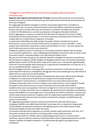 82
Proteggere le reti elettriche per la transizione ecologica (Documentazione
Internazionale)
Rapporto della Agenzia Internazionale per l’Energia che parte dall’assunto per cui la transizione
dei paesi verso lo zero netto di emissioni di gas serra deve essere sostenuta da reti più grandi, più
forti e più intelligenti.
Per raggiungere gli obiettivi energetici e climatici nazionali dei singoli Paesi e mondiale nei
prossimi dieci anni il consumo di elettricità dovrà crescere del 20% più velocemente rispetto al
passato, visto che il mondo utilizza più veicoli elettrici e installa più riscaldamento elettrico
e sistemi di raffreddamento e aumenta la produzione di idrogeno utilizzando l’elettrolisi.
Occorre aggiungere o rinnovare un totale di oltre 80 milioni di chilometri di reti entro il 2040,
l'equivalente di tutta quella esistente. Le reti sono essenziali per decarbonizzare la fornitura di
energia elettrica in modo efficace integrare le rinnovabili.
L’accelerazione della diffusione delle energie rinnovabili richiede ammodernare le reti di
distribuzione e creare nuovi corridoi di trasmissione connettere le risorse rinnovabili – come i
progetti solari fotovoltaici nel deserto e turbine eoliche offshore in mare – che sono lontane dai
centri di domanda come le città e aree industriali.
Il Rapporto sottolinea anche la criticità per cui mentre gli investimenti globali nelle rinnovabili
sono aumentati rapidamente – quasi raddoppiando dal 2010 gli investimenti nelle reti sono rimasti
pressoché invariati, rimanendo stabile a circa 300 miliardi di dollari l’anno.
Nel caso di ritardi nello sviluppo di reti elettriche flessibili e intelligenti le emissioni cumulative di
CO2 dal settore energetico al 2050 sarebbero di 58 gigatonnellate in più. Ciò equivale alla potenza
globale totale emissioni di CO2 del settore negli ultimi quattro anni. Tutto questo significherebbe
anche che l’aumento globale della temperatura a lungo termine andrebbe ben al di sopra di 1,5 °C,
con una probabilità del 40%. superiore a 2°C.
Ritardi nell’aggiornamento e lo sviluppo della rete fanno aumentare il rischio che le interruzioni
economicamente dannose si moltiplichino. Ad oggi tali interruzioni costano già circa 100 miliardi di
dollari all’anno, ovvero lo 0,1% del PIL globale.
La pianificazione delle reti di trasmissione e di distribuzione deve essere ulteriormente allineata
e integrato con ampi processi di pianificazione a lungo termine da parte dei governi.
La pianificazione, l’autorizzazione e il completamento di una nuova infrastruttura di rete
richiedono spesso dai cinque ai 15 anni, rispetto a uno-cinque anni per i nuovi progetti di energie
rinnovabili e meno di due anni per la nuova infrastruttura di ricarica dei veicoli elettrici
Il pubblico deve essere consapevole e informato sul legame tra le reti e le transizioni energetiche
di successo. In Europa, Stati Uniti, Cile e In Giappone, gli ostacoli più forti riguardano l'accettazione
da parte del pubblico di nuovi progetti da cui la necessità di una riforma normativa. In questo caso,
i policy maker possono accelerare i progressi sulle reti migliorando la pianificazione e garantendo
che le valutazioni dei rischi normativi consentano investimenti anticipati e semplificazione dei
processi amministrativi.
Per raggiungere gli obiettivi climatici nazionali, gli investimenti nella rete devono quasi
raddoppiare al2030 a oltre 600 miliardi di dollari l’anno dopo oltre un decennio di stagnazione
a livello globale, con particolare attenzione alla digitalizzazione e alla modernizzazione della
distribuzione griglie di costruzione della rete stessa.
Le economie avanzate hanno registrato una crescita costante negli investimenti nella rete, ma il
ritmo deve accelerare per consentire un’energia pulita in tempi rapidi transizioni.
La realizzazione delle reti richiede catene di approvvigionamento sicure e una forza lavoro
qualificata. I governi possono sostenere l’espansione delle catene di approvvigionamento creando
imprese e pipeline di progetti trasparenti e standardizzando gli appalti e gli aspetti tecnici
installazioni.
 