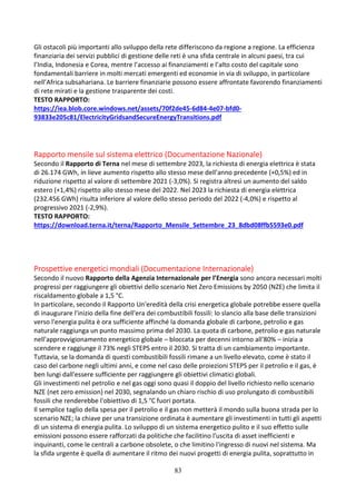 83
Gli ostacoli più importanti allo sviluppo della rete differiscono da regione a regione. La efficienza
finanziaria dei servizi pubblici di gestione delle reti è una sfida centrale in alcuni paesi, tra cui
l’India, Indonesia e Corea, mentre l’accesso ai finanziamenti e l’alto costo del capitale sono
fondamentali barriere in molti mercati emergenti ed economie in via di sviluppo, in particolare
nell’Africa subsahariana. Le barriere finanziarie possono essere affrontate favorendo finanziamenti
di rete mirati e la gestione trasparente dei costi.
TESTO RAPPORTO:
https://iea.blob.core.windows.net/assets/70f2de45-6d84-4e07-bfd0-
93833e205c81/ElectricityGridsandSecureEnergyTransitions.pdf
Rapporto mensile sul sistema elettrico (Documentazione Nazionale)
Secondo il Rapporto di Terna nel mese di settembre 2023, la richiesta di energia elettrica è stata
di 26.174 GWh, in lieve aumento rispetto allo stesso mese dell’anno precedente (+0,5%) ed in
riduzione rispetto al valore di settembre 2021 (-3,0%). Si registra altresì un aumento del saldo
estero (+1,4%) rispetto allo stesso mese del 2022. Nel 2023 la richiesta di energia elettrica
(232.456 GWh) risulta inferiore al valore dello stesso periodo del 2022 (-4,0%) e rispetto al
progressivo 2021 (-2,9%).
TESTO RAPPORTO:
https://download.terna.it/terna/Rapporto_Mensile_Settembre_23_8dbd08ffb5593e0.pdf
Prospettive energetici mondiali (Documentazione Internazionale)
Secondo il nuovo Rapporto della Agenzia Internazionale per l’Energia sono ancora necessari molti
progressi per raggiungere gli obiettivi dello scenario Net Zero Emissions by 2050 (NZE) che limita il
riscaldamento globale a 1,5 °C.
In particolare, secondo il Rapporto Un'eredità della crisi energetica globale potrebbe essere quella
di inaugurare l'inizio della fine dell'era dei combustibili fossili: lo slancio alla base delle transizioni
verso l'energia pulita è ora sufficiente affinché la domanda globale di carbone, petrolio e gas
naturale raggiunga un punto massimo prima del 2030. La quota di carbone, petrolio e gas naturale
nell'approvvigionamento energetico globale – bloccata per decenni intorno all'80% – inizia a
scendere e raggiunge il 73% negli STEPS entro il 2030. Si tratta di un cambiamento importante.
Tuttavia, se la domanda di questi combustibili fossili rimane a un livello elevato, come è stato il
caso del carbone negli ultimi anni, e come nel caso delle proiezioni STEPS per il petrolio e il gas, è
ben lungi dall'essere sufficiente per raggiungere gli obiettivi climatici globali.
Gli investimenti nel petrolio e nel gas oggi sono quasi il doppio del livello richiesto nello scenario
NZE (net zero emission) nel 2030, segnalando un chiaro rischio di uso prolungato di combustibili
fossili che renderebbe l'obiettivo di 1,5 °C fuori portata.
Il semplice taglio della spesa per il petrolio e il gas non metterà il mondo sulla buona strada per lo
scenario NZE; la chiave per una transizione ordinata è aumentare gli investimenti in tutti gli aspetti
di un sistema di energia pulita. Lo sviluppo di un sistema energetico pulito e il suo effetto sulle
emissioni possono essere rafforzati da politiche che facilitino l'uscita di asset inefficienti e
inquinanti, come le centrali a carbone obsolete, o che limitino l'ingresso di nuovi nel sistema. Ma
la sfida urgente è quella di aumentare il ritmo dei nuovi progetti di energia pulita, soprattutto in
 
