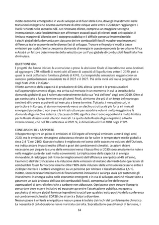 84
molte economie emergenti e in via di sviluppo al di fuori della Cina, dove gli investimenti nelle
transizioni energetiche devono aumentare di oltre cinque volte entro il 2030 per raggiungere i
livelli richiesti nello scenario NZE. Un rinnovato sforzo, compreso un maggiore sostegno
internazionale, sarà fondamentale per affrontare ostacoli quali gli elevati costi del capitale, il
limitato margine di bilancio per il sostegno pubblico e il difficile contesto imprenditoriale.
I picchi globali della domanda per ciascuno dei tre combustibili fossili mascherano importanti
differenze tra le economie nelle diverse fasi di sviluppo. Trovare e finanziare modi a basse
emissioni per soddisfare la crescente domanda di energia in queste economie (aree urbane Africa
e Asia) è un fattore determinante della velocità con cui l'uso globale di combustibili fossili alla fine
diminuisce.
QUESTIONE GNL
I progetti che hanno iniziato la costruzione o preso la decisione finale di investimento sono destinati
ad aggiungere 250 miliardi di metri cubi all'anno di capacità di liquefazione entro il 2030, pari a
quasi la metà dell'attuale fornitura globale di GNL. Le tempistiche annunciate suggeriscono un
aumento particolarmente consistente tra il 2025 e il 2027. Più della metà dei nuovi progetti sono
negli Stati Uniti e in Qatar.
Il forte aumento della capacità di produzione di GNL allevia i prezzi e le preoccupazioni
sull'approvvigionamento di gas, ma arriva sul mercato in un momento in cui la crescita della
domanda globale di gas è rallentata notevolmente dalla sua "età dell'oro" degli anni 2010. Oltre al
gas contrattato a lungo termine con gli utenti finali, stimiamo che più di un terzo del nuovo gas
cercherà di trovare acquirenti sul mercato a breve termine. Tuttavia, i mercati maturi, in
particolare in Europa, si stanno muovendo verso un declino strutturale più forte e i mercati
emergenti potrebbero non avere le infrastrutture per assorbire volumi molto maggiori se la
domanda di gas in Cina rallenta. L'eccesso di GNL significa che ci sono opportunità molto limitate
per la Russia di assicurarsi ulteriori mercati. La quota della Russia di gas negoziato a livello
internazionale, che nel 30 si attestava al 2021 %, è dimezzata entro il 2030 negli STEPS.
CONCLUSIONI DEL RAPPORTO
Il Rapporto registra un picco di emissioni di CO legate all'energia2 emissioni a metà degli anni
2020, ma le emissioni rimangono abbastanza elevate da far salire le temperature medie globali a
circa 2,4 °C nel 2100. Questo risultato è migliorato nel corso delle successive edizioni dell'Outlook,
ma indica ancora impatti molto diffusi e gravi dei cambiamenti climatici. Le azioni chiave
necessarie per piegare la curva delle emissioni verso il basso fino al 2030 sono ampiamente note e
nella maggior parte dei casi molto convenienti. La triplicazione della capacità di energia
rinnovabile, il raddoppio del ritmo dei miglioramenti dell'efficienza energetica al 4% all'anno,
l'aumento dell'elettrificazione e la riduzione delle emissioni di metano derivanti dalle operazioni di
combustibili fossili forniscono insieme oltre l'80% delle riduzioni delle emissioni necessarie entro il
2030 per mettere il settore energetico su un percorso per limitare il riscaldamento a 1,5 °C.
Inoltre, sono necessari meccanismi di finanziamento innovativi e su larga scala per sostenere gli
investimenti in energia pulita nelle economie emergenti e in via di sviluppo, nonché misure volte a
garantire un calo ordinato dell'uso dei combustibili fossili, compresa la fine delle nuove
approvazioni di centrali elettriche a carbone non abbattute. Ogni paese deve trovare il proprio
percorso e deve essere inclusivo ed equo per garantire l'accettazione pubblica, ma questo
pacchetto di misure globali fornisce ingredienti cruciali per qualsiasi esito positivo della conferenza
sui cambiamenti climatici COP28 che si terrà a Dubai a dicembre.
Nessun paese è un'isola energetica e nessun paese è isolato dai rischi del cambiamento climatico.
La necessità di collaborazione non è mai stata così alta. Soprattutto in questi tempi di tensione, i
 