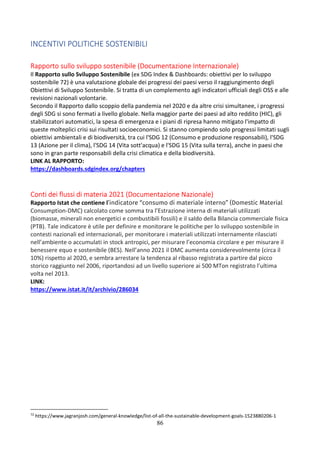 86
INCENTIVI POLITICHE SOSTENIBILI
Rapporto sullo sviluppo sostenibile (Documentazione Internazionale)
Il Rapporto sullo Sviluppo Sostenibile (ex SDG Index & Dashboards: obiettivi per lo sviluppo
sostenibile 72) è una valutazione globale dei progressi dei paesi verso il raggiungimento degli
Obiettivi di Sviluppo Sostenibile. Si tratta di un complemento agli indicatori ufficiali degli OSS e alle
revisioni nazionali volontarie.
Secondo il Rapporto dallo scoppio della pandemia nel 2020 e da altre crisi simultanee, i progressi
degli SDG si sono fermati a livello globale. Nella maggior parte dei paesi ad alto reddito (HIC), gli
stabilizzatori automatici, la spesa di emergenza e i piani di ripresa hanno mitigato l'impatto di
queste molteplici crisi sui risultati socioeconomici. Si stanno compiendo solo progressi limitati sugli
obiettivi ambientali e di biodiversità, tra cui l'SDG 12 (Consumo e produzione responsabili), l'SDG
13 (Azione per il clima), l'SDG 14 (Vita sott'acqua) e l'SDG 15 (Vita sulla terra), anche in paesi che
sono in gran parte responsabili della crisi climatica e della biodiversità.
LINK AL RAPPORTO:
https://dashboards.sdgindex.org/chapters
Conti dei flussi di materia 2021 (Documentazione Nazionale)
Rapporto Istat che contiene l’indicatore “consumo di materiale interno” (Domestic Material
Consumption-DMC) calcolato come somma tra l’Estrazione interna di materiali utilizzati
(biomasse, minerali non energetici e combustibili fossili) e il saldo della Bilancia commerciale fisica
(PTB). Tale indicatore è utile per definire e monitorare le politiche per lo sviluppo sostenibile in
contesti nazionali ed internazionali, per monitorare i materiali utilizzati internamente rilasciati
nell’ambiente o accumulati in stock antropici, per misurare l’economia circolare e per misurare il
benessere equo e sostenibile (BES). Nell’anno 2021 il DMC aumenta considerevolmente (circa il
10%) rispetto al 2020, e sembra arrestare la tendenza al ribasso registrata a partire dal picco
storico raggiunto nel 2006, riportandosi ad un livello superiore ai 500 MTon registrato l’ultima
volta nel 2013.
LINK:
https://www.istat.it/it/archivio/286034
72
https://www.jagranjosh.com/general-knowledge/list-of-all-the-sustainable-development-goals-1523880206-1
 