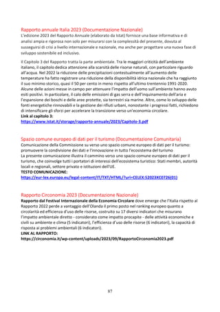 87
Rapporto annuale Italia 2023 (Documentazione Nazionale)
L’edizione 2023 del Rapporto Annuale (elaborato da Istat) fornisce una base informativa e di
analisi ampia e rigorosa non solo per misurarsi con la complessità del presente, dovuta al
susseguirsi di crisi a livello internazionale e nazionale, ma anche per progettare una nuova fase di
sviluppo sostenibile ed inclusivo.
Il Capitolo 3 del Rapporto tratta la parte ambientale. Tra le maggiori criticità dell’ambiente
italiano, il capitolo dedica attenzione alla scarsità delle risorse naturali, con particolare riguardo
all’acqua. Nel 2022 la riduzione delle precipitazioni contestualmente all’aumento delle
temperature ha fatto registrare una riduzione della disponibilità idrica nazionale che ha raggiunto
il suo minimo storico, quasi il 50 per cento in meno rispetto all’ultimo trentennio 1991-2020.
Alcune delle azioni messe in campo per attenuare l’impatto dell’uomo sull’ambiente hanno avuto
esiti positivi. In particolare, il calo delle emissioni di gas serra e dell’inquinamento dell'aria e
l’espansione dei boschi e delle aree protette, sia terrestri sia marine. Altre, come lo sviluppo delle
fonti energetiche rinnovabili e la gestione dei rifiuti urbani, nonostante i progressi fatti, richiedono
di intensificare gli sforzi per accelerare la transizione verso un’economia circolare.
Link al capitolo 3:
https://www.istat.it/storage/rapporto-annuale/2023/Capitolo-3.pdf
Spazio comune europeo di dati per il turismo (Documentazione Comunitaria)
Comunicazione della Commissione su verso uno spazio comune europeo di dati per il turismo:
promuovere la condivisione dei dati e l'innovazione in tutto l'ecosistema del turismo
La presente comunicazione illustra il cammino verso uno spazio comune europeo di dati per il
turismo, che coinvolge tutti i portatori di interessi dell'ecosistema turistico: Stati membri, autorità
locali e regionali, settore privato e istituzioni dell'UE.
TESTO COMUNICAZIONE:
https://eur-lex.europa.eu/legal-content/IT/TXT/HTML/?uri=CELEX:52023XC0726(01)
Rapporto Circonomia 2023 (Documentazione Nazionale)
Rapporto dal Festival Internazionale della Economia Circolare dove emerge che l’Italia rispetto al
Rapporto 2022 perde a vantaggio dell’Olanda il primo posto nel ranking europeo quanto a
circolarità ed efficienza d’uso delle risorse, costruito su 17 diversi indicatori che misurano
l’impatto ambientale diretto - considerato come impatto procapite - delle attività economiche e
civili su ambiente e clima (5 indicatori), l’efficienza d’uso delle risorse (6 indicatori), la capacità di
risposta ai problemi ambientali (6 indicatori).
LINK AL RAPPORTO:
https://circonomia.it/wp-content/uploads/2023/09/RapportoCirconomia2023.pdf
 