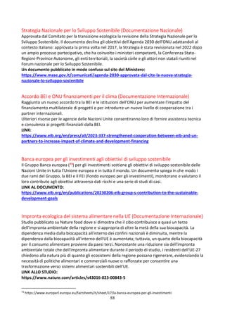 88
Strategia Nazionale per lo Sviluppo Sostenibile (Documentazione Nazionale)
Approvata dal Comitato per la transizione ecologica la revisione della Strategia Nazionale per lo
Sviluppo Sostenibile. Il documento declina gli obiettivi dell’Agenda 2030 dell’ONU adattandoli al
contesto italiano: approvata la prima volta nel 2017, la Strategia è stata revisionata nel 2022 dopo
un ampio processo partecipativo, che ha coinvolto i ministeri competenti, la Conferenza Stato-
Regioni-Province Autonome, gli enti territoriali, la società civile e gli attori non statali riuniti nel
Forum nazionale per lo Sviluppo Sostenibile.
Un documento pubblicato in modo confuso sul sito del Ministero:
https://www.mase.gov.it/comunicati/agenda-2030-approvata-dal-cite-la-nuova-strategia-
nazionale-lo-sviluppo-sostenibile
Accordo BEI e ONU finanziamenti per il clima (Documentazione Internazionale)
Raggiunto un nuovo accordo tra la BEI e le istituzioni dell'ONU per aumentare l'impatto del
finanziamento multilaterale di progetti e per introdurre un nuovo livello di cooperazione tra i
partner internazionali.
Ulteriori risorse per le agenzie delle Nazioni Unite consentiranno loro di fornire assistenza tecnica
e consulenza ai progetti finanziati dalla BEI.
LINK:
https://www.eib.org/en/press/all/2023-337-strengthened-cooperation-between-eib-and-un-
partners-to-increase-impact-of-climate-and-development-financing
Banca europea per gli investimenti agli obiettivi di sviluppo sostenibile
Il Gruppo Banca europea (73) per gli investimenti sostiene gli obiettivi di sviluppo sostenibile delle
Nazioni Unite in tutta l'Unione europea e in tutto il mondo. Un documento spiega in che modo i
due rami del Gruppo, la BEI e il FEI (Fondo europeo per gli investimenti), monitorano e valutano il
loro contributo agli obiettivi attraverso dati ricchi e una serie di studi di casi.
LINK AL DOCUMENTO:
https://www.eib.org/en/publications/20230206-eib-group-s-contribution-to-the-sustainable-
development-goals
Impronta ecologica del sistema alimentare nella UE (Documentazione Internazionale)
Studio pubblicato su Nature food dove si dimostra che il cibo contribuisce a quasi un terzo
dell'impronta ambientale della regione e si appropria di oltre la metà della sua biocapacità. La
dipendenza media dalla biocapacità all'interno dei confini nazionali è diminuita, mentre la
dipendenza dalla biocapacità all'interno dell'UE è aumentata; tuttavia, un quarto della biocapacità
per il consumo alimentare proviene da paesi terzi. Nonostante una riduzione sia dell'impronta
ambientale totale che dell'impronta alimentare durante il periodo di studio, i residenti dell'UE-27
chiedono alla natura più di quanto gli ecosistemi della regione possano rigenerare, evidenziando la
necessità di politiche alimentari e commerciali nuove o rafforzate per consentire una
trasformazione verso sistemi alimentari sostenibili dell'UE.
LINK ALLO STUDIO:
https://www.nature.com/articles/s43016-023-00843-5
73
https://www.europarl.europa.eu/factsheets/it/sheet/17/la-banca-europea-per-gli-investimenti
 