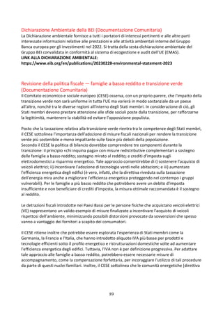 89
Dichiarazione Ambientale della BEI (Documentazione Comunitaria)
La Dichiarazione ambientale fornisce a tutti i portatori di interessi pertinenti e alle altre parti
interessate informazioni relative alle prestazioni e alle attività ambientali interne del Gruppo
Banca europea per gli investimenti nel 2022. Si tratta della sesta dichiarazione ambientale del
Gruppo BEI convalidata in conformità al sistema di ecogestione e audit dell'UE (EMAS).
LINK ALLA DICHIARAZIONE AMBIENTALE:
https://www.eib.org/en/publications/20230228-environmental-statement-2023
Revisione della politica fiscale — famiglie a basso reddito e transizione verde
(Documentazione Comunitaria)
Il Comitato economico e sociale europeo (CESE) osserva, con un proprio parere, che l'impatto della
transizione verde non sarà uniforme in tutta l'UE ma varierà in modo sostanziale da un paese
all'altro, nonché tra le diverse regioni all'interno degli Stati membri. In considerazione di ciò, gli
Stati membri devono prestare attenzione alle sfide sociali poste dalla transizione, per rafforzarne
la legittimità, mantenere la stabilità ed evitare l'opposizione populista.
Posto che la tassazione relativa alla transizione verde rientra tra le competenze degli Stati membri,
il CESE sottolinea l'importanza dell'adozione di misure fiscali nazionali per rendere la transizione
verde più sostenibile e meno impattante sulle fasce più deboli della popolazione.
Secondo il CESE la politica di bilancio dovrebbe comprendere tre componenti durante la
transizione: il principio «chi inquina paga» con misure redistributive complementari a sostegno
delle famiglie a basso reddito; sostegno mirato al reddito; e crediti d'imposta sugli
elettrodomestici a risparmio energetico. Tale approccio consentirebbe di i) sostenere l'acquisto di
veicoli elettrici; ii) incentivare l'adozione di tecnologie verdi nelle abitazioni; e iii) aumentare
l'efficienza energetica degli edifici (è vero, infatti, che la direttiva riveduta sulla tassazione
dell'energia mira anche a migliorare l'efficienza energetica proteggendo nel contempo i gruppi
vulnerabili). Per le famiglie a più basso reddito che potrebbero avere un debito d'imposta
insufficiente e non beneficiare di crediti d'imposta, la misura ottimale raccomandata è il sostegno
al reddito.
Le detrazioni fiscali introdotte nei Paesi Bassi per le persone fisiche che acquistano veicoli elettrici
(VE) rappresentano un valido esempio di misure finalizzate a incentivare l'acquisto di veicoli
rispettosi dell'ambiente, minimizzando possibili distorsioni provocate da sovvenzioni che spesso
vanno a vantaggio dei fornitori a scapito dei consumatori.
Il CESE ritiene inoltre che potrebbe essere esplorata l'esperienza di Stati membri come la
Germania, la Francia e l'Italia, che hanno introdotto aliquote IVA più basse per prodotti e
tecnologie efficienti sotto il profilo energetico e ristrutturazioni domestiche volte ad aumentare
l'efficienza energetica degli edifici. Tuttavia, l'IVA non è per definizione progressiva. Per adattare
tale approccio alle famiglie a basso reddito, potrebbero essere necessarie misure di
accompagnamento, come la compensazione forfettaria, per incoraggiare l'utilizzo di tali procedure
da parte di questi nuclei familiari. Inoltre, il CESE sottolinea che le comunità energetiche [direttiva
 