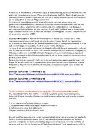 9
la necessità di infrastrutture calmieratrici, capaci di trattenere l’acqua piovana, trasformando una
potenziale minaccia in una risorsa; il Piano Laghetti, proposto da ANBI e Coldiretti, va in questa
direzione, indicando la realizzazione, entro il 2030, di 10.000 bacini medio-piccoli, multifunzionali
ed eco-compatibili, di cui quasi 400 già cantierabili.
Si conferma lo stato di bassa severità idrica sul territorio nazionale: piogge ed un calo
generalizzato delle temperature consentono un sostanziale riequilibrio dei bilanci idrici nei vari
distretti, nonostante un generale ridimensionamento dello stato di bacini e corsi d’acqua, in
particolare nel Nord del Paese. Ne sono esempio i Grandi Laghi, i cui livelli sono in fase di stallo
dopo essere tornati tutti sopra le medie del periodo e con il Maggiore, che vanta una percentuale
di riempimento superiore all’80%.
Secondo la Newsletter n° 32 il mar Mediterraneo unisce Italia e Libia non solo per le rotte
migratorie, ma anche per i rischi legati alla crisi climatica: il ciclone Daniel, che ha provocato
un‘ecatombe nel Paese africano, ha precedentemente sfiorato la costa jonica calabrese e la Sicilia
sud-orientale dopo aver provocato morti in Grecia, Turchia e Bulgaria.
La causa di queste tragedie è facilmente individuabile nell’entità di eventi pluviometrici, rafforzati
dall’attraversare una distesa d’acqua salata eccezionalmente calda, toccando ancora i 28 gradi: ad
Al-Bayda, in Libia, sono caduti 414 millimetri d’acqua in un’ora, mentre in Grecia, a Zagora del
Pelion si sono registrati 910 millimetri di pioggia in 36 ore (ad Atene ne cadono mediamente poco
più di 400 in un anno)!
Sono decisamente preoccupanti i rischi, che lo scenario autunnale propone, quando le correnti
fredde dal Nord Europa o dall’oceano Atlantico batteranno zone del nostro continente, dove la
temperatura sta permanendo attorno ai trenta gradi, cioè circa dodici gradi sopra la media del
periodo.
LINK ALLA NEWSLETTER SETTIMANALE N° 31:
https://www.ambientidiacqua.it/public/anbinforma/ANBI20230908_anno-xxv-n-31.html
LINK ALLA NEWSLETTER SETTIMANALE N° 32
https://www.ambientidiacqua.it/public/anbinforma/ANBI20230915_anno-xxv-n-32.html
Studio su siccità, transizione auto e case green (Documentazione Nazionale)
Uno studio Osservatorio delle Imprese - Facoltà di Ingegneria Civile e Industriale Sapienza,
Università di Roma. Lo studio affronta tre criticità fondamentali per la transizione alla neutralità
climatica:
1. la siccità e la tutela/gestione della risorsa idrica,
2. il superamento dei mezzi di trasporto a combustibili fossili,
3. l’efficienza energetica degli edifici civili.
Si riporta una sintesi dello studio per il punto 1…
Emerge un diffuso aumento delle temperature per tutti gli scenari, più pronunciato per quello che
ipotizza una persistenza degli odierni ritmi di crescita delle emissioni atmosferiche. A questo
aumento corrisponde una diminuzione delle precipitazioni complessive annue nel sud Italia, un
aumento nelle aree del nord e nord-ovest L’Italia è considerato un Paese soggetto a stress idrico
 