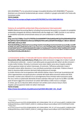 90
(UE) 2019/944] (74) e le comunità di energia rinnovabile [direttiva (UE) 2018/2001] (75) possono
diventare uno strumento fondamentale per aiutare i cittadini e i gruppi vulnerabili a far fronte alla
transizione verde.
TESTO PARERE:
https://eur-lex.europa.eu/legal-content/IT/TXT/PDF/?uri=OJ:C:2023:349:FULL
Sistema di contabilità ambientale (Documentazione Internazionale)
NAMEA (National Accounting Matrix including Environmental Accounts) è un quadro di contabilità
ambientale sviluppato da Statistics Netherlands alla fine degli anni '1980. Consiste in una matrice
di contabilità nazionale convenzionale estesa con conti ambientali in unità fisiche.
LINK:
bing.com/ck/a?!&&p=7ace57c2705f5bc2JmltdHM9MTY5NzQxNDQwMCZpZ3VpZD0zMDQ3ZTQ4
NC1jMTAzLTZjYTUtMGZhZi1mNmUyYzBlMjZkOTMmaW5zaWQ9NTM1NQ&ptn=3&hsh=3&fclid=
3047e484-c103-6ca5-0faf-
f6e2c0e26d93&psq=National+accounting+matrix+including+environmental+accounts&u=a1aHR
0cHM6Ly9wdWJsaWNhdGlvbnMuanJjLmVjLmV1cm9wYS5ldS9yZXBvc2l0b3J5L2JpdHN0cmVhbS9
KUkMxMTYyMzQvanJjMTE2MjM0X3dpb2RfYmFzZWRfZW5lcmd5X2FuZF9jbzJfYWNjb3VudHNfZ
mluYWxfcHVic3kucGRm&ntb=1
La transizione verde e il mercato del lavoro italiano (Documentazione Nazionale)
Documento ufficio studi della Banca d’Italia dove nelle conclusioni si legge che in Italia il ruolo di
La riallocazione settoriale – ovvero il calo della quota occupazionale dei settori ad alte emissioni –
è stata molto limitata. Pertanto, le emissioni sono state ridotte senza alcun impatto evidente
sull’occupazione totale nei settori interessato. Al contrario, l’efficienza settoriale è stata il
principale motore della riduzione e il suo contributo aumentato nel periodo: il fattore chiave è
stata la riduzione delle emissioni derivanti dalla produzione di energia.
Lo studio monstra che la occupazione nelle attività relative a beni e servizi per la protezione del
clima rappresentano una quota piccola e costante del totale della economia italiana dal 2014.
Entrambi i risultati sono indicativi di un coinvolgimento finora limitato nella transizione verde
Per ora si stima un potenziale domanda di lavoro attivata indica per lo più tra 51.000 e 122.000
posti di lavoro aggiuntivi concentrati nei settori dell’edilizia e della ricerca e sviluppo.
In sintesi, per ora la riduzione delle emissioni non sembra avere ancora nessun chiaro
impatto sull’occupazione totale nei settori interessati.
TESTO STUDIO:
https://www.bancaditalia.it/pubblicazioni/qef/2023-0811/QEF_811_23.pdf
74
https://eur-
lex.europa.eu/search.html?DTA=2019&SUBDOM_INIT=CONSLEG&DB_TYPE_OF_ACT=directive&DTS_SUBDOM=CONS
LEG&typeOfActStatus=DIRECTIVE&DTS_DOM=EU_LAW&lang=it&type=advanced&qid=1697475329591&DTN=0944
75
https://eur-
lex.europa.eu/search.html?DTA=2018&SUBDOM_INIT=CONSLEG&DB_TYPE_OF_ACT=directive&DTS_SUBDOM=CONS
LEG&typeOfActStatus=DIRECTIVE&DTS_DOM=EU_LAW&lang=it&type=advanced&qid=1697475383136&DTN=2001
 