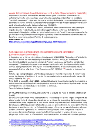 91
Analisi del mercato delle cartolarizzazioni verdi in Italia (Documentazione Nazionale)
Documento uffici studi della Banca d’Italia secondo il quale Al momento non esistono né
definizioni univoche né metodologie universalmente accettate per identificare le cosiddette
"cartolarizzazioni verdi". Dopo aver discusso le possibili definizioni e i modi per individuare quegli
strumenti finanziari, il lavoro illustra le caratteristiche principali del mercato delle cartolarizzazioni
verdi originate dalle banche italiane nel periodo 2010-2019.
Le cartolarizzazioni di prestiti verso attività economiche meno sostenibili sono cresciute di più
rispetto a quelle verso attività più sostenibili, suggerendo una preferenza delle banche a
mantenere in bilancio i prestiti verso i settori relativamente più "verdi". Il lavoro mostra anche che
gli indicatori di impronta carbonica dei prestiti possono sovrastimare le emissioni finanziate dalle
banche se non si tiene conto dell'attività di cartolarizzazione.
LINK ALLO STUDIO:
https://www.bancaditalia.it/pubblicazioni/qef/2023-0809/index.html
Come applicare il principio DNHS «non arrecare un danno significativo”
(Documentazione Comunitaria)
Il Dispositivo per la ripresa e la resilienza (Regolamento UE 241/2021- 76) stabilisce, all’articolo 18,
che tutte le misure dei Piani nazionali per la ripresa e resilienza (PNRR), sia riforme che
investimenti, debbano soddisfare il principio di “non arrecare danno significativo agli obiettivi
ambientali”. Tale vincolo si traduce in una valutazione di conformità degli interventi al principio
del “Do No Significant Harm” (DNSH), con riferimento al sistema di tassonomia delle attività
ecosostenibili, di cui all’articolo 17 del Regolamento (UE) 2020/852 (77) ex-ante, in itinere ed ex-
post.
In Italia è già stata predisposta una “Guida operativa per il rispetto del principio di non arrecare
danno significativo all’ambiente” di cui alla Circolare della Ragioneria Generale dello Stato n. 32
del 30 dicembre 2021 (78).
Nella GUCE lo scorso 11 ottobre 2023 è stata pubblicata una Comunicazione della Commissione su
Orientamenti tecnici sull'applicazione del principio «non arrecare un danno significativo» a norma
del regolamento sul dispositivo per la ripresa e la resilienza.
Secondo la Comunicazione:
LA VALUTAZIONE DNSH DEVE RIGUARDARE TUTTE LE MISURE DEI PIANI DI RIPRESA E RESILIENZA
(PNRR)
La valutazione DNSH non dovrà essere effettuata a livello del piano o delle singole componenti del
piano, bensì a livello di misura. Questo vale sia per le misure che si considera diano un contributo
alla transizione verde sia per tutte le altre misure incluse negli RRP (Recovery and Resilience Plan).
La valutazione DNSH deve essere effettuata non solo per gli investimenti, ma anche per le riforme.
Le riforme in alcuni settori, tra cui l'industria, i trasporti e l'energia, pur avendo le potenzialità per
dare un contributo significativo alla transizione verde, possono anche comportare il rischio di
arrecare un danno significativo a una serie di obiettivi ambientali, in funzione di come sono
progettate. D'altro canto, le riforme in altri settori (ad esempio istruzione e formazione, pubblica
76
https://eur-lex.europa.eu/legal-content/IT/TXT/HTML/?uri=CELEX:02021R0241-
20210218&qid=1666793951948&from=IT#tocId21
77
https://eur-lex.europa.eu/legal-content/IT/TXT/HTML/?uri=CELEX:32020R0852&from=IT
78
https://notedimarcogrondacci.blogspot.com/2022/11/nuova-guida-sul-rispetto-del-principio.html
 