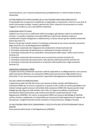 92
amministrazione, arti e cultura) comporteranno probabilmente un rischio limitato di danno
ambientale.
EVITARE MODALITÀ DI APPLICAZIONE DELLA VALUTAZIONE DNHS NON SEMPLIFICATE
È improbabile che un approccio semplificato sia applicabile a investimenti e riforme in una serie di
settori (ad esempio energia, trasporti, gestione dei rifiuti, industria) che presentano un rischio
maggiore di incidere su uno o più obiettivi ambientali.
CONDIZIONI RISPETTO DNHS
Laddove una misura ha un coefficiente 100 % di sostegno agli obiettivi relativi ai cambiamenti
climatici, si considera rispettato il principio DNSH per il pertinente obiettivo relativo ai
cambiamenti climatici (mitigazione o adattamento), lo stesso vale per gli altri obiettivi ambientali
diversi dal clima (79).
Occorre che gli stati membri valutino il contributo sostanziale di una misura secondo i parametri
degli articoli da 10 a 16 del Regolamento 2020/852:
1. Contributo sostanziale alla mitigazione dei cambiamenti climatici (articolo 10)
2. Contributo sostanziale all’adattamento ai cambiamenti climatici (articolo 11)
3. Contributo sostanziale all’uso sostenibile e alla protezione delle acque e delle risorse marine
(articolo 12)
4. Contributo sostanziale alla transizione verso un’economia circolare (articolo 13)
5. Contributo sostanziale alla prevenzione e alla riduzione dell’inquinamento (articolo 14)
6. Contributo sostanziale alla protezione e al ripristino della biodiversità e degli ecosistemi
(articolo 15).
Legislazione ambientale e DNHS
Il rispetto del diritto ambientale nazionale e dell'UE applicabile è un obbligo distinto e non esonera
dalla necessità di effettuare una valutazione DNSH questo perché alcuni degli obiettivi di cui
all'articolo 17 non sono ancora pienamente rispecchiati nella legislazione ambientale dell'UE.
VIA VAS E RISPETTO PRINCIPIO DNHS
L’applicazione della VIA-VAS alla misura non esonera lo Stato membro dall'effettuare la
valutazione DNSH per la misura in questione, in quanto la VIA, la VAS o la verifica potrebbero non
trattare tutti gli aspetti necessari nell'ambito della valutazione DNSH (19). Questo perché né gli
obblighi giuridici figuranti nelle direttive VIA e VAS, né l'approccio definito nei pertinenti
orientamenti della Commissione sulla verifica sono identici a quelli dell'articolo 17 del
Regolamento 2020/852. Per contro, la valutazione DNSH non esonera dall'obbligo di VIA/VAS,
verifica climatica, ambientale o di sostenibilità nei casi prescritti dalla legislazione UE vigente, ad
esempio per i progetti finanziati tramite InvestEU o il meccanismo per collegare l'Europa.
LA VALUTAZIONE DNSH DEVE CONSIDERARE IL CICLO DI VITA DELL'ATTIVITÀ DERIVANTE DALLA
MISURA.
Come previsto dall’articolo 17 del Regolamento 2020/852.
79
https://eur-lex.europa.eu/legal-content/IT/TXT/HTML/?uri=CELEX:32020R0852&from=IT articolo 17
 