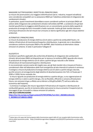 93
MAGGIORE ELETTRIFICAZIONE E RISPETTO DEL PRINCIPIO DNHS
Le misure che promuovono una maggiore elettrificazione (ad es. industria, trasporti ed edilizia)
sono considerate compatibili con la valutazione DNSH per l'obiettivo ambientale di mitigazione dei
cambiamenti climatici.
In particolare, questi investimenti dovrebbero essere considerati conformi al principio DNSH nel
settore della mitigazione dei cambiamenti climatici nell'ambito dell'RRF, a condizione che gli Stati
membri giustifichino la maggiore elettrificazione con un concomitante aumento della capacità di
produzione di energia da fonti rinnovabili a livello nazionale. Inoltre gli Stati membri dovranno
comunque dimostrare che tali misure non arrecano un danno significativo agli altri cinque obiettivi
ambientali.
ALTERNATIVE E PRINCIPIO DNHS
Le misure di produzione di energia elettrica e/o di calore a partire da combustibili fossili, e le
relative infrastrutture di trasmissione/trasporto e distribuzione, in generale non si dovrebbero
considerare conformi al principio DNSH ai fini dell'RRF, data l'esistenza di alternative a basse
emissioni di carbonio. Si veda in particolare l’allegato III
ALLEGATO III
Condizioni specifiche applicabili alla conformità all'obiettivo di mitigazione dei cambiamenti
climatici del principio DNSH nel dispositivo per la ripresa e la resilienza (RRF) riguardo alle misure
di produzione di energia elettrica e/o di calore a partire dal gas naturale e alle relative
infrastrutture di trasmissione/trasporto e distribuzione
In via eccezionale e previo esame del singolo caso, per gli Stati membri che si trovano di fronte a
considerevoli sfide nell'abbandono delle fonti energetiche ad alta intensità di carbonio è ammesso
il sostegno a misure di produzione di energia elettrica e/o di calore a partire dal gas naturale,
purché concorra al conseguimento degli obiettivi di decarbonizzazione che l'UE si è fissata per il
2030 e il 2050, fermo restando che:
- la misura riguardi una produzione di energia elettrica a partire dal gas, o una cogenerazione di
energia elettrica e calore a partire dal gas, che sia flessibile, efficiente e consona all'evoluzione
futura, con emissioni di gas a effetto serra inferiori a 250 gCO2e/kWh (80) nell'arco della vita
economica dell'impianto;
- è ammesso il sostegno alle misure riguardanti l'infrastruttura di trasporto e distribuzione di
combustibili gassosi, purché al momento della costruzione la misura consenta il trasporto (e/o lo
stoccaggio) di gas rinnovabili e a basse emissioni di carbonio.
LINK ALLA COMUNICAZIONE:
https://eur-lex.europa.eu/legal-content/IT/TXT/HTML/?uri=OJ:C_202300111#ntr23-
C_202300111IT.000101-E0023
80
Valore ben al di sopra dei limiti proposto dalla Commissione esperti della UE non recepito dalla Commissione nella
riforma della tassonomia verde: https://notedimarcogrondacci.blogspot.com/2022/07/il-parlamento-ue-vota-contro-
i-suoi.html
 