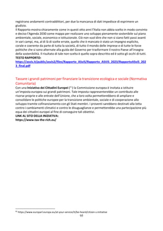 95
registrano andamenti contraddittori, per due la mancanza di dati impedisce di esprimere un
giudizio.
Il Rapporto mostra chiaramente come in questi otto anni l’Italia non abbia scelto in modo convinto
e deciso l’Agenda 2030 come mappa per realizzare uno sviluppo pienamente sostenibile sul piano
ambientale, sociale, economico e istituzionale. Ciò non vuol dire che non si siano fatti passi avanti
in vari campi, ma, al di là di scelte errate, quello che è mancato è stato un impegno esplicito,
corale e coerente da parte di tutta la società, di tutto il mondo delle imprese e di tutte le forze
politiche che si sono alternate alla guida del Governo per trasformare il nostro Paese all’insegna
della sostenibilità. Il risultato di tale non-scelta è quello sopra descritto ed è sotto gli occhi di tutti.
TESTO RAPPORTO:
https://asvis.it/public/asvis2/files/Rapporto_ASviS/Rapporto_ASViS_2023/RapportoASviS_202
3_final.pdf
Tassare i grandi patrimoni per finanziare la transizione ecologica e sociale (Normativa
Comunitaria)
Con una Iniziativa dei Cittadini Europei (81) la Commissione europea è invitata a istituire
un'imposta europea sui grandi patrimoni. Tale imposta rappresenterebbe un contributo alle
risorse proprie e alle entrate dell'Unione, che a loro volta permetterebbero di ampliare e
consolidare le politiche europee per la transizione ambientale, sociale e di cooperazione allo
sviluppo tramite cofinanziamento con gli Stati membri. I proventi sarebbero destinati alla lotta
contro i cambiamenti climatici e contro le disuguaglianze e permetterebbe una partecipazione più
equa dei cittadini europei al fine di conseguire tali obiettivi.
LINK AL SITO DELLA INIZIATIVA:
https://www.tax-the-rich.eu/
81
https://www.europarl.europa.eu/at-your-service/it/be-heard/citizen-s-initiative
 