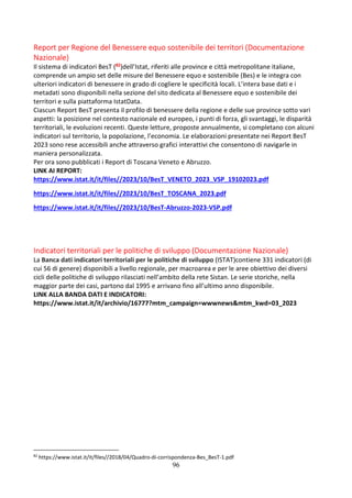 96
Report per Regione del Benessere equo sostenibile dei territori (Documentazione
Nazionale)
Il sistema di indicatori BesT (82)dell’Istat, riferiti alle province e città metropolitane italiane,
comprende un ampio set delle misure del Benessere equo e sostenibile (Bes) e le integra con
ulteriori indicatori di benessere in grado di cogliere le specificità locali. L’intera base dati e i
metadati sono disponibili nella sezione del sito dedicata al Benessere equo e sostenibile dei
territori e sulla piattaforma IstatData.
Ciascun Report BesT presenta il profilo di benessere della regione e delle sue province sotto vari
aspetti: la posizione nel contesto nazionale ed europeo, i punti di forza, gli svantaggi, le disparità
territoriali, le evoluzioni recenti. Queste letture, proposte annualmente, si completano con alcuni
indicatori sul territorio, la popolazione, l’economia. Le elaborazioni presentate nei Report BesT
2023 sono rese accessibili anche attraverso grafici interattivi che consentono di navigarle in
maniera personalizzata.
Per ora sono pubblicati i Report di Toscana Veneto e Abruzzo.
LINK AI REPORT:
https://www.istat.it/it/files//2023/10/BesT_VENETO_2023_VSP_19102023.pdf
https://www.istat.it/it/files//2023/10/BesT_TOSCANA_2023.pdf
https://www.istat.it/it/files//2023/10/BesT-Abruzzo-2023-VSP.pdf
Indicatori territoriali per le politiche di sviluppo (Documentazione Nazionale)
La Banca dati indicatori territoriali per le politiche di sviluppo (ISTAT)contiene 331 indicatori (di
cui 56 di genere) disponibili a livello regionale, per macroarea e per le aree obiettivo dei diversi
cicli delle politiche di sviluppo rilasciati nell’ambito della rete Sistan. Le serie storiche, nella
maggior parte dei casi, partono dal 1995 e arrivano fino all’ultimo anno disponibile.
LINK ALLA BANDA DATI E INDICATORI:
https://www.istat.it/it/archivio/16777?mtm_campaign=wwwnews&mtm_kwd=03_2023
82
https://www.istat.it/it/files//2018/04/Quadro-di-corrispondenza-Bes_BesT-1.pdf
 