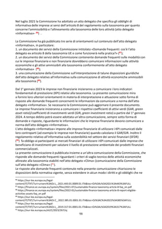 98
Nel luglio 2021 la Commissione ha adottato un atto delegato che specifica gli obblighi di
informativa delle imprese ai sensi dell'articolo 8 del regolamento sulla tassonomia per quanto
concerne l'ammissibilità e l'allineamento alla tassonomia delle loro attività (atto delegato
«Informativa»- 86) .
La Commissione ha già pubblicato tre serie di orientamenti sul contenuto dell'atto delegato
«Informativa», in particolare:
1. un documento dei servizi della Commissione intitolato «Domande frequenti: cos'è l'atto
delegato ex articolo 8 della tassonomia UE e come funzionerà nella pratica?» (87);
2. un documento dei servizi della Commissione contenente domande frequenti sulle modalità con
cui le imprese finanziarie e non finanziarie dovrebbero comunicare informazioni sulle attività
economiche e gli attivi ammissibili alla tassonomia conformemente all'atto delegato
«Informativa» (88);
3. una comunicazione della Commissione sull'interpretazione di talune disposizioni giuridiche
dell'atto delegato relativo all'informativa sulla comunicazione di attività economiche ammissibili
alla tassonomia (89).
Dal 1o gennaio 2023 le imprese non finanziarie inizieranno a comunicare i loro indicatori
fondamentali di prestazione (KPI) relativi alla tassonomia. La presente comunicazione mira
a fornire loro ulteriori orientamenti in materia di interpretazione e attuazione sotto forma di
risposte alle domande frequenti concernenti le informazioni da comunicare a norma dell'atto
delegato «Informativa». Se necessario la Commissione può aggiornare il presente documento.
Le imprese finanziarie inizieranno a comunicare i rispettivi coefficienti di attivi verdi (GAR, green
asset ratio)/coefficienti di investimenti verdi (GIR, green investment ratio) a partire dal 1o gennaio
2024. A tempo debito potrà essere adottata un'altra comunicazione, sempre sotto forma di
domande e risposte, riguardante le informazioni che le imprese finanziarie devono comunicare a
norma dell'atto delegato «Informativa».
L'atto delegato «Informativa» impone alle imprese finanziarie di utilizzare i KPI comunicati dalle
loro controparti (ad esempio le imprese non finanziarie) quando calcolano il GAR/GIR. Inoltre il
regolamento relativo all'informativa sulla sostenibilità nel settore dei servizi finanziari (SFDR)
(90) fa obbligo ai partecipanti ai mercati finanziari di utilizzare i KPI comunicati dalle imprese che
beneficiano di investimenti per valutare il livello di prestazione ambientale dei prodotti finanziari
commercializzati.
La presente comunicazione è pubblicata insieme a un'altra comunicazione della Commissione, che
risponde alle domande frequenti riguardanti i criteri di vaglio tecnico delle attività economiche
allineate alla tassonomia stabiliti nell'atto delegato «Clima» (comunicazione della Commissione
sull'atto delegato «Clima» (91).
Le risposte alle domande frequenti contenute nella presente comunicazione chiariscono le
disposizioni della normativa vigente, senza estendere in alcun modo i diritti e gli obblighi che ne
86
https://eur-lex.europa.eu/legal-
content/IT/TXT/?uri=uriserv%3AOJ.L_.2021.443.01.0009.01.ITA&toc=OJ%3AL%3A2021%3A443%3AFULL
87
https://finance.ec.europa.eu/system/files/2021-07/sustainable-finance-taxonomy-article-8-faq_en.pdf
88
https://finance.ec.europa.eu/system/files/2022-01/sustainable-finance-taxonomy-article-8-report-eligible-
activities-assets-faq_en.pdf
89
https://eur-lex.europa.eu/legal-
content/IT/TXT/?uri=uriserv%3AOJ.C_.2022.385.01.0001.01.ITA&toc=OJ%3AC%3A2022%3A385%3AFULL
90
https://eur-lex.europa.eu/legal-
content/IT/TXT/?uri=uriserv%3AOJ.L_.2019.317.01.0001.01.ITA&toc=OJ%3AL%3A2019%3A317%3AFULL
91
https://eur-lex.europa.eu/eli/C/2023/267/oj
 