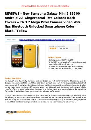 Download this document if link is not clickable
REVIEWS - New Samsung Galaxy Mini 2 S6500
Android 2.3 Gingerbread Two Colored Back
Covers with 3.2 Mega Pixel Camera Video Wifi
Gps Bluetooth Unlocked Smartphone Color :
Black / Yellow
Product Details :
http://www.amazon.com/exec/obidos/ASIN/B007XUUD3E?tag=sriodonk-20
Average Customer Rating
4.0 out of 5
Product Feature
3G Frequencies: HSDPA 850/1900q
Android 2.3 gingerbread os 3.2 mega pixel cameraq
video wifi gps bluetooth unlockedq
512MB RAM, Smartphone 4gb internal memoryq
?Dimension: 108.9(L) x 58.6(W) x 12.3(D)mmq
Product Description
The GALAXY mini 2 perfectly combines on-trend design and high performance smart functions, specially
designed for social expert like you. With extraordinary compact design which makes you dazzling, this stylish
sleek device with fine display, also thin and lightweight without compromising comfort and integrity. Spacious
storage capacity and long battery life help and support multiple multimedia features as well. Samsung's Social
Hub offers fully-integrated social networking features while interesting apps also available on Samsung Apps.
Equipped with Adobe Flash Player produces a smart all round performance!
Its bright color catches attention right away! It comes with an impressive sunny orange / yellow casing, this is
undoubtedly an unique and unparalleled design. Alternatively, you can change it to black case whenever you
want too. Compact in size but with large 3.27" HVGA screen brings high-quality multimedia viewing enjoyment
to you. With this stylish and compact mobile device, now you can enjoy more surprises on the go.
 