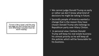 “A man is like a novel: until the very
last page you don't know how it will
end. Otherwise it wouldn't even be
worth reading.”
• We cannot judge Donald Trump so early
or rather we don’t know what kind of
decisions he might be taking in future.
• Secondly people of America wanted a
change that is the reason they have
chosen Donald Trump who belongs to
Republican party over Hilary Clinton.
• In personal view I believe Donald
Trump will keep his real estate business
his utmost priority so he will keep all
the policies which will be favourable for
his business.