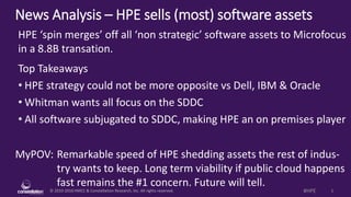 © 2010-2016 HMCC & Constellation Research, Inc. All rights reserved. 1#HPE
News Analysis – HPE sells (most) software assets
MyPOV: Remarkable speed of HPE shedding assets the rest of indus-
try wants to keep. Long term viability if public cloud happens
fast remains the #1 concern. Future will tell.
HPE ‘spin merges’ off all ‘non strategic’ software assets to Microfocus
in a 8.8B transation.
Top Takeaways
• HPE strategy could not be more opposite vs Dell, IBM & Oracle
• Whitman wants all focus on the SDDC
• All software subjugated to SDDC, making HPE an on premises player
 