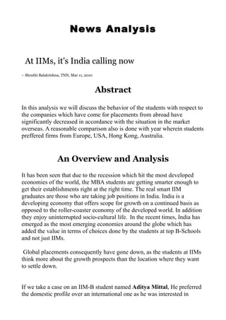 News Analysis


 At IIMs, it's India calling now
~ Shruthi Balakrishna, TNN, Mar 11, 2010



                                           Abstract

In this analysis we will discuss the behavior of the students with respect to
the companies which have come for placements from abroad have
significantly decreased in accordance with the situation in the market
overseas. A reasonable comparison also is done with year wherein students
preffered firms from Europe, USA, Hong Kong, Australia.


                    An Overview and Analysis
It has been seen that due to the recession which hit the most developed
economies of the world, the MBA students are getting smarter enough to
get their establishments right at the right time. The real smart IIM
graduates are those who are taking job positions in India. India is a
developing economy that offers scope for growth on a continued basis as
opposed to the roller-coaster economy of the developed world. In addition
they enjoy uninterrupted socio-cultural life. In the recent times, India has
emerged as the most emerging economies around the globe which has
added the value in terms of choices done by the students at top B-Schools
and not just IIMs.

 Global placements consequently have gone down, as the students at IIMs
think more about the growth prospects than the location where they want
to settle down.


If we take a case on an IIM-B student named Aditya Mittal, He preferred
the domestic profile over an international one as he was interested in
 