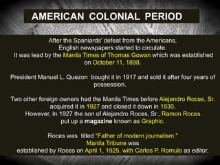 After the Spaniards' defeat from the Americans,
English newspapers started to circulate.
It was lead by the Manila Times of Thomas Gowan which was established
on October 11, 1898.
President Manuel L. Quezon bought it in 1917 and sold it after four years of
possession.
Two other foreign owners had the Manila Times before Alejandro Roces, Sr.
acquired it in 1927 and closed it down in 1930.
However, In 1927 the son of Alejandro Roces, Sr., Ramon Roces
put up a magazine known as Graphic.
Roces was titled ―Father of modern journalism."
Manila Tribune was
established by Roces on April 1, 1925, with Carlos P. Romulo as editor.
AMERICAN COLONIAL PERIOD
 
