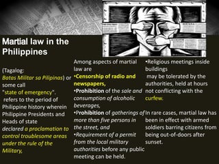 law in the
Philippines
(Tagalog:
Batas Militar sa Pilipinas) or
some call
"state of emergency".
refers to the period of
Philippine history wherein
Philippine Presidents and
Heads of state
declared a proclamation to
control troublesome areas
under the rule of the
Military,
Among aspects of martial
law are
•Censorship of radio and
newspapers,
•Prohibition of the sale and
consumption of alcoholic
beverages,
•Prohibition of gatherings of
more than five persons in
the street, and
•Requirement of a permit
from the local military
authorities before any public
meeting can be held.
•Religious meetings inside
buildings
may be tolerated by the
authorities, held at hours
not conflicting with the
curfew.
In rare cases, martial law has
been in effect with armed
soldiers barring citizens from
being out-of-doors after
sunset.
 