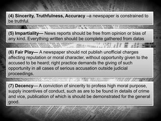 (4) Sincerity, Truthfulness, Accuracy –a newspaper is constrained to
be truthful.
(5) Impartiality— News reports should be free from opinion or bias of
any kind. Everything written should be complete gathered from datas
(6) Fair Play— A newspaper should not publish unofficial charges
affecting reputation or moral character, without opportunity given to the
accused to be heard; right practice demands the giving of such
opportunity in all cases of serious accusation outside judicial
proceedings.
(7) Decency— A conviction of sincerity to profess high moral purpose,
supply incentives of conduct, such as are to be found in details of crime
and vice, publication of which is should be demonstrated for the general
good.
 