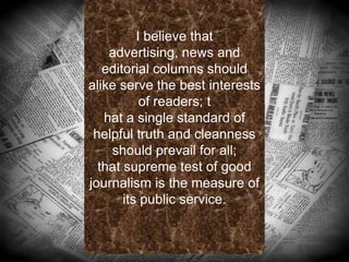 I believe that
advertising, news and
editorial columns should
alike serve the best interests
of readers; t
hat a single standard of
helpful truth and cleanness
should prevail for all;
that supreme test of good
journalism is the measure of
its public service.
.
 