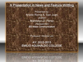 A Presentation in News and Feature Writting
Presented by:
Kristie Roma A. San Juan
(Editor)
Mardielyn D. Perez
(Researcher)
BS Mass Communication
Professor: Vicente Lim
AY: 2012-2013
EMILIO AGUINALDO COLLEGE
 