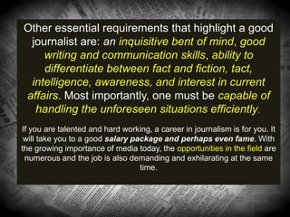 Other essential requirements that highlight a good
journalist are: an inquisitive bent of mind, good
writing and communication skills, ability to
differentiate between fact and fiction, tact,
intelligence, awareness, and interest in current
affairs. Most importantly, one must be capable of
handling the unforeseen situations efficiently.
If you are talented and hard working, a career in journalism is for you. It
will take you to a good salary package and perhaps even fame. With
the growing importance of media today, the opportunities in the field are
numerous and the job is also demanding and exhilarating at the same
time.
 