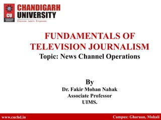 FUNDAMENTALS OF
TELEVISION JOURNALISM
Topic: News Channel Operations
By
Dr. Fakir Mohan Nahak
Associate Professor
UIMS.
www.cuchd.in Campus: Gharuan, Mohali
 