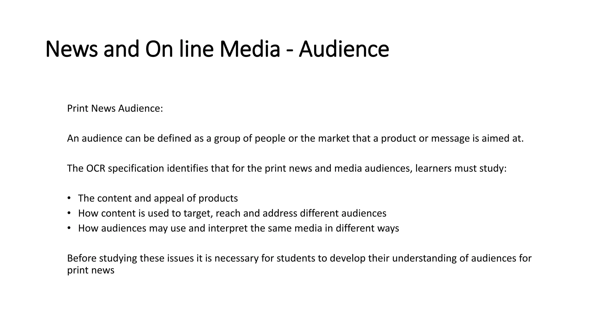 News and On line Media - Audience
Print News Audience:
An audience can be defined as a group of people or the market that a product or message is aimed at.
The OCR specification identifies that for the print news and media audiences, learners must study:
• The content and appeal of products
• How content is used to target, reach and address different audiences
• How audiences may use and interpret the same media in different ways
Before studying these issues it is necessary for students to develop their understanding of audiences for
print news
 
