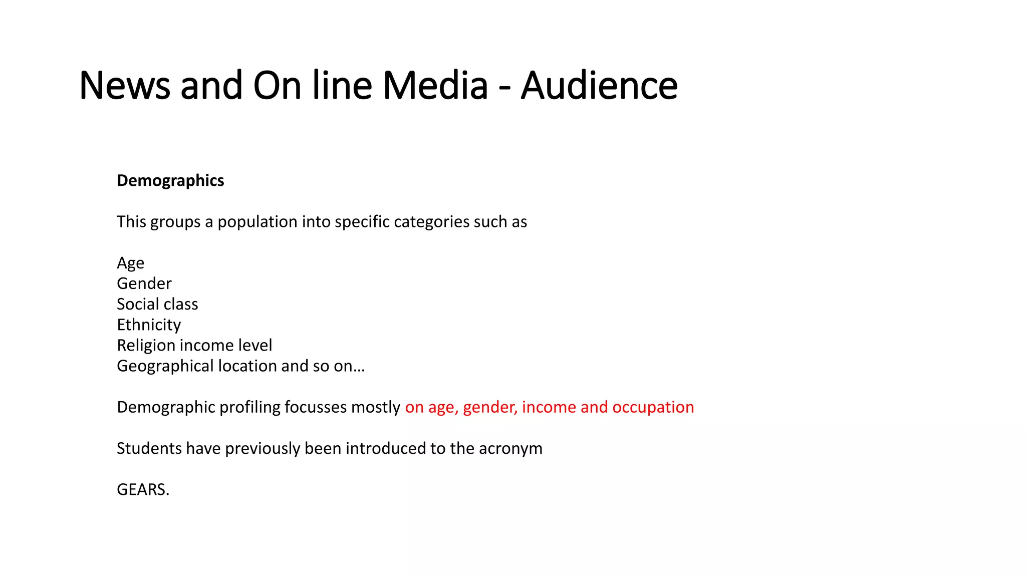 News and On line Media - Audience
Demographics
This groups a population into specific categories such as
Age
Gender
Social class
Ethnicity
Religion income level
Geographical location and so on…
Demographic profiling focusses mostly on age, gender, income and occupation
Students have previously been introduced to the acronym
GEARS.
 