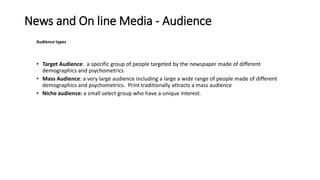 News and On line Media - Audience
Audience types
• Target Audience: a specific group of people targeted by the newspaper made of different
demographics and psychometrics
• Mass Audience: a very large audience including a large a wide range of people made of different
demographics and psychometrics. Print traditionally attracts a mass audience
• Niche audience: a small select group who have a unique interest.
 