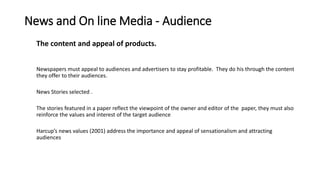 News and On line Media - Audience
The content and appeal of products.
Newspapers must appeal to audiences and advertisers to stay profitable. They do his through the content
they offer to their audiences.
News Stories selected .
The stories featured in a paper reflect the viewpoint of the owner and editor of the paper, they must also
reinforce the values and interest of the target audience
Harcup’s news values (2001) address the importance and appeal of sensationalism and attracting
audiences
 