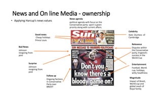 • Applying Harcup’s news values
News and On line Media - ownership
Good news:
Cheap holidays
Prince Louis
Bad News
Johnson
resigning from
post
Surprise
Johnson
resigning from
post
Follow up
Ongoing factions
in Conservative
Party over
BREXIT
Celebrity
Kate: Duchess of
Cambridge
Relevance
Disputes within
the Conservative
party; England’s
success in the
World Cup
Entertainment
Football, World
cup, holidays,
witty headliness
Magnitude
Impact of Brexit,
World cup and
global reach of
Royal family
News agenda
political agenda with focus on the
Conservative party: sport is given
priority along with current affairs.
 