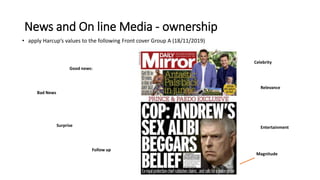 News and On line Media - ownership
• apply Harcup’s values to the following Front cover Group A (18/11/2019)
Good news:
Bad News
Surprise
Follow up
Celebrity
Relevance
Entertainment
Magnitude
News agenda
.
 