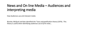 News and On line Media – Audiences and
interpreting media
How Audiences use and interpret media
Blumler, McQuail and Katz identified the “Uses and gratification theory (1974).. This
theory is useful when identifying audiences use of print news…
 