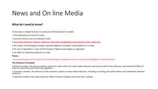 News and On line Media
What do I need to know?
• how news is shaped by how it is produced, distributed and circulated
• the ownership and control of news
• economic factors such as funding for news
• how news industries maintain audiences nationally and globally (covered below under audiences)
• the impact of technological change, especially digitally convergent media platforms, on news
• the role of regulation in news and the impact of digital technologies on regulation
• the effect of individual producers on news
Theory
• use and evaluation of the ideas of Curran and Seaton, Livingstone and Lunt, and Hesmondhalgh on media industries
The Influence of Contexts
• Political contexts: the political systems and forces within which the news media industries operate and which they influence, particularly the effect of
these on ownership and control and regulation
• Economic contexts: the influence of the economic system on news media industries, including on funding, the profit motive and competition between
producers
• Historical contexts: how news industries reflect historical changes across the other contexts
 