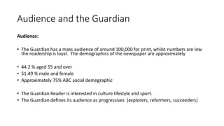 Audience and the Guardian
Audience:
• The Guardian has a mass audience of around 100,000 for print, whilst numbers are low
the readership is loyal. The demographics of the newspaper are approximately
• 44.2 % aged 55 and over
• 51:49 % male and female
• Approximately 75% ABC social demographic
• The Guardian Reader is interested in culture lifestyle and sport.
• The Guardian defines its audience as progressives (explorers, reformers, succeeders)
 