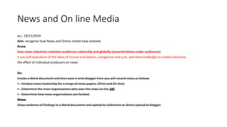 News and On line Media
w.c. 19/11/2019
Aim: recognise how News and Online media have evolved.
Know
how news industries maintain audiences nationally and globally (covered below under audiences)
• use and evaluation of the ideas of Curran and Seaton, Livingstone and Lunt, and Hesmondhalgh on media industries
the effect of individual producers on news
Do:
Create a Word document and then post it onto blogger here you will record notes as follows
• Analyse news readership for a range of news papers (Print and On-line)
• Determine the main organisations who own the news (in the UK)
• Determine how news organisations are funded.
Show.
Show evidence of findings in a Word document and upload to slideshare or direct upload to blogger.
 