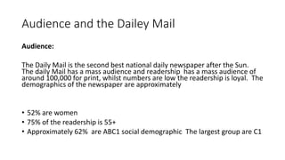 Audience and the Dailey Mail
Audience:
The Daily Mail is the second best national daily newspaper after the Sun.
The daily Mail has a mass audience and readership has a mass audience of
around 100,000 for print, whilst numbers are low the readership is loyal. The
demographics of the newspaper are approximately
• 52% are women
• 75% of the readership is 55+
• Approximately 62% are ABC1 social demographic The largest group are C1
 
