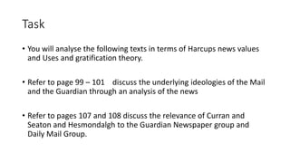 Task
• You will analyse the following texts in terms of Harcups news values
and Uses and gratification theory.
• Refer to page 99 – 101 discuss the underlying ideologies of the Mail
and the Guardian through an analysis of the news
• Refer to pages 107 and 108 discuss the relevance of Curran and
Seaton and Hesmondalgh to the Guardian Newspaper group and
Daily Mail Group.
 