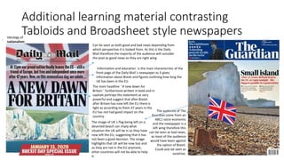 Additional learning material contrasting
Tabloids and Broadsheet style newspapers
Can be seen as both good and bad news depending from
which perspective it is looked from. As this is the Daily
Mail therefore the majority of the audience will consider
the post as good news as they are right wing
The audience of The
Guardian come from an
ABC1 socio economic
and the newspaper is a
left wing therefore this
can be seen as bad news,
as most of the audience
would have been against
the option of Brexit.
Could aslo be seen as
surpirise.
The main headline ``A new dawn for
Britain`` furthermore written in bold and in
capitals portrays the statement as very
powerful and suggest that after Brexit-
after Britain has now left the EU there is
light as according to them 47 years in the
EU has not had good impact on the
country.
`Information and education` is the main characteristic of the
front page of the Daily Mail`s newspaper as it gives
information about Brexit and figures outlining how long the
UK has been in the EU.
The image of UK`s flag being left on a
deserted beach can imply what
situation the UK will be in as they have
now left the EU, suggesting that it has
not been a good decision. The image
highlights that UK will be now lost and
as they are not in the EU anymore,
other countries will not be able to help
it.
Ideology of
nationalism
 