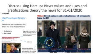 Discuss using Harcups News values and uses and
gratifications theory the news for 31/01/2020
Guardian
https://www.theguardian.com/
uk
Identify the key stories and also
follow the links in social media
• Instagram
• Facebook
Mentioning the word
`sadness` portrays the view
upon Brexit of the left wing
newspaper- The Guardian.
Sad news
Magnitude- there will be an
impact on a large scale of
people, on French citizens
and some Britons.
 